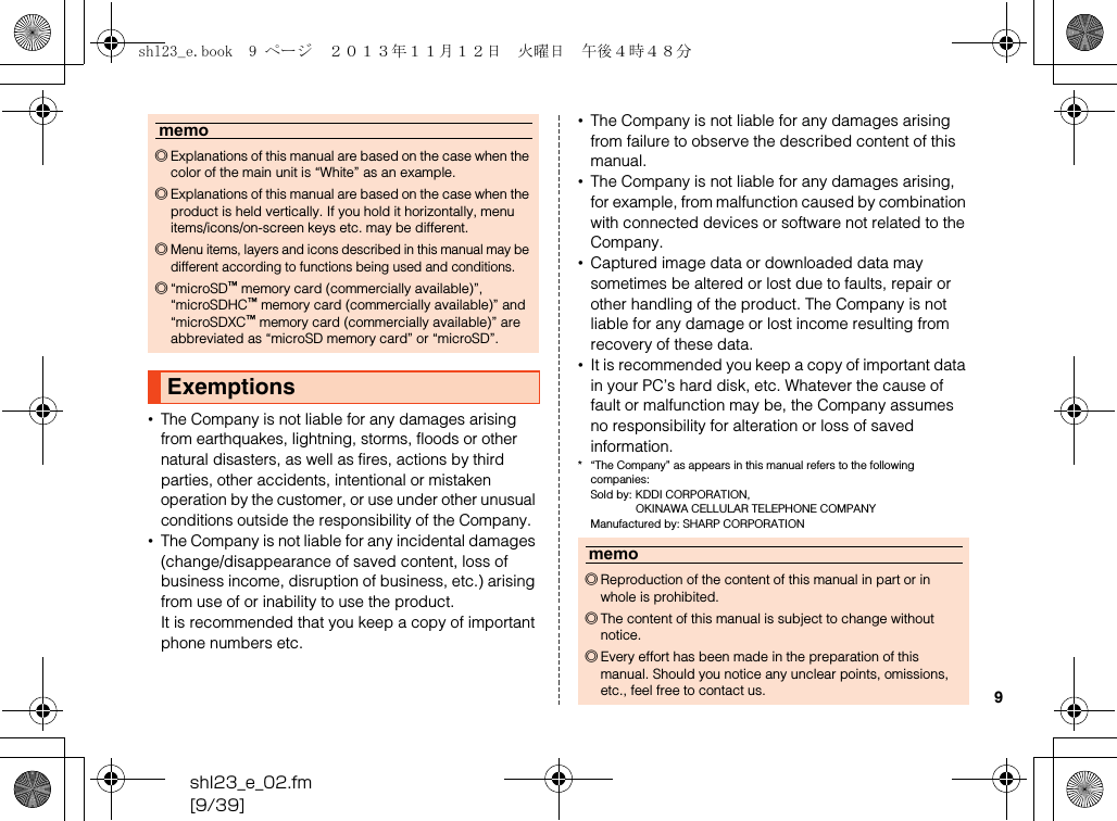 shl23_e_02.fm[9/39]9•The Company is not liable for any damages arising from earthquakes, lightning, storms, floods or other natural disasters, as well as fires, actions by third parties, other accidents, intentional or mistaken operation by the customer, or use under other unusual conditions outside the responsibility of the Company.•The Company is not liable for any incidental damages (change/disappearance of saved content, loss of business income, disruption of business, etc.) arising from use of or inability to use the product.It is recommended that you keep a copy of important phone numbers etc.•The Company is not liable for any damages arising from failure to observe the described content of this manual.•The Company is not liable for any damages arising, for example, from malfunction caused by combination with connected devices or software not related to the Company.•Captured image data or downloaded data may sometimes be altered or lost due to faults, repair or other handling of the product. The Company is not liable for any damage or lost income resulting from recovery of these data.•It is recommended you keep a copy of important data in your PC’s hard disk, etc. Whatever the cause of fault or malfunction may be, the Company assumes no responsibility for alteration or loss of saved information.* “The Company” as appears in this manual refers to the following companies:Sold by: KDDI CORPORATION, OKINAWA CELLULAR TELEPHONE COMPANYManufactured by: SHARP CORPORATIONmemo◎Explanations of this manual are based on the case when the color of the main unit is “White” as an example.◎Explanations of this manual are based on the case when the product is held vertically. If you hold it horizontally, menu items/icons/on-screen keys etc. may be different.◎Menu items, layers and icons described in this manual may be different according to functions being used and conditions.◎“microSD™ memory card (commercially available)”, “microSDHC™ memory card (commercially available)” and “microSDXC™ memory card (commercially available)” are abbreviated as “microSD memory card” or “microSD”.Exemptionsmemo◎Reproduction of the content of this manual in part or in whole is prohibited.◎The content of this manual is subject to change without notice.◎Every effort has been made in the preparation of this manual. Should you notice any unclear points, omissions, etc., feel free to contact us.shl23_e.book  9 ページ  ２０１３年１１月１２日　火曜日　午後４時４８分