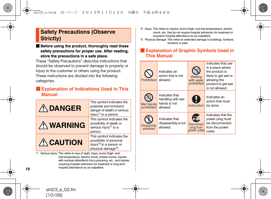 shl23_e_02.fm[10/39]10■Before using the product, thoroughly read these safety precautions for proper use. After reading, store the precautions in a safe place.These “Safety Precautions” describe instructions that should be observed to prevent damage to property or injury to the customer or others using the product.These instructions are divided into the following categories.■Explanation of Indications Used in This Manual*1 Serious injury: This refers to loss of sight, injury, burns (high- and low-temperature), electric shock, broken bones, injuries with residual aftereffects from poisoning, etc., and injuries requiring hospital admission for treatment or long-term hospital attendance as an outpatient.*2 Injury: This refers to injuries, burns (high- and low-temperature), electric shock, etc. that do not require hospital admission for treatment or long-term hospital attendance as an outpatient.*3 Physical damage: This refers to extended damage to buildings, furniture, livestock or pets.■Explanation of Graphic Symbols Used in This ManualSafety Precautions (Observe Strictly)DANGERThis symbol indicates the potential and imminent danger of death or serious injury*1 to a person.WARNINGThis symbol indicates the possibility of death or serious injury*1 to a person.CAUTIONThis symbol indicates the possibility of personal injury*2 to a person or physical damage*3.Indicates an action that is not allowed.Indicates that use in a place where the product is likely to get wet or allowing the product to get wet is not allowed.Indicates that handling with wet hands is not allowed.Indicates an action that must be done.Indicates that disassembly is not allowed.Indicates that the power plug must be disconnected from the power outlet.ProhibitedWettingwith waterprohibitedWet handsprohibited InstructionDisassemblyprohibitedDisconnectplug frompower outletshl23_e.book  10 ページ  ２０１３年１１月１２日　火曜日　午後４時４８分