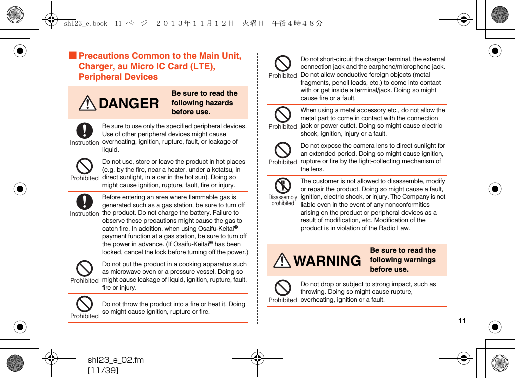 shl23_e_02.fm[11/39]11■Precautions Common to the Main Unit, Charger, au Micro IC Card (LTE), Peripheral DevicesDANGERBe sure to read the following hazards before use.Be sure to use only the specified peripheral devices. Use of other peripheral devices might cause overheating, ignition, rupture, fault, or leakage of liquid.Do not use, store or leave the product in hot places (e.g. by the fire, near a heater, under a kotatsu, in direct sunlight, in a car in the hot sun). Doing so might cause ignition, rupture, fault, fire or injury.Before entering an area where flammable gas is generated such as a gas station, be sure to turn off the product. Do not charge the battery. Failure to observe these precautions might cause the gas to catch fire. In addition, when using Osaifu-Keitai® payment function at a gas station, be sure to turn off the power in advance. (If Osaifu-Keitai® has been locked, cancel the lock before turning off the power.)Do not put the product in a cooking apparatus such as microwave oven or a pressure vessel. Doing so might cause leakage of liquid, ignition, rupture, fault, fire or injury.Do not throw the product into a fire or heat it. Doing so might cause ignition, rupture or fire.InstructionProhibitedInstructionProhibitedProhibitedDo not short-circuit the charger terminal, the external connection jack and the earphone/microphone jack. Do not allow conductive foreign objects (metal fragments, pencil leads, etc.) to come into contact with or get inside a terminal/jack. Doing so might cause fire or a fault.When using a metal accessory etc., do not allow the metal part to come in contact with the connection jack or power outlet. Doing so might cause electric shock, ignition, injury or a fault.Do not expose the camera lens to direct sunlight for an extended period. Doing so might cause ignition, rupture or fire by the light-collecting mechanism of the lens.The customer is not allowed to disassemble, modify or repair the product. Doing so might cause a fault, ignition, electric shock, or injury. The Company is not liable even in the event of any nonconformities arising on the product or peripheral devices as a result of modification, etc. Modification of the product is in violation of the Radio Law.WARNINGBe sure to read the following warnings before use.Do not drop or subject to strong impact, such as throwing. Doing so might cause rupture, overheating, ignition or a fault.ProhibitedProhibitedProhibitedDisassemblyprohibitedProhibitedshl23_e.book  11 ページ  ２０１３年１１月１２日　火曜日　午後４時４８分