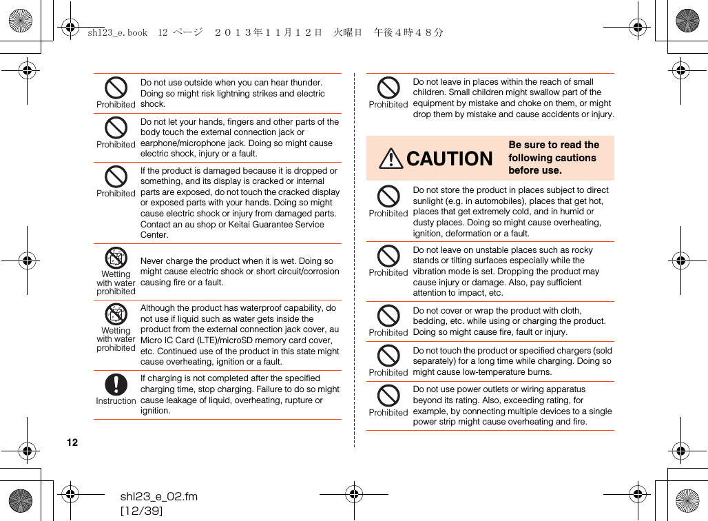 shl23_e_02.fm[12/39]12Do not use outside when you can hear thunder. Doing so might risk lightning strikes and electric shock.Do not let your hands, fingers and other parts of the body touch the external connection jack or earphone/microphone jack. Doing so might cause electric shock, injury or a fault.If the product is damaged because it is dropped or something, and its display is cracked or internal parts are exposed, do not touch the cracked display or exposed parts with your hands. Doing so might cause electric shock or injury from damaged parts. Contact an au shop or Keitai Guarantee Service Center.Never charge the product when it is wet. Doing so might cause electric shock or short circuit/corrosion causing fire or a fault.Although the product has waterproof capability, do not use if liquid such as water gets inside the product from the external connection jack cover, au Micro IC Card (LTE)/microSD memory card cover, etc. Continued use of the product in this state might cause overheating, ignition or a fault.If charging is not completed after the specified charging time, stop charging. Failure to do so might cause leakage of liquid, overheating, rupture or ignition.ProhibitedProhibitedProhibitedWettingwith waterprohibitedWettingwith waterprohibitedInstructionDo not leave in places within the reach of small children. Small children might swallow part of the equipment by mistake and choke on them, or might drop them by mistake and cause accidents or injury.CAUTIONBe sure to read the following cautions before use.Do not store the product in places subject to direct sunlight (e.g. in automobiles), places that get hot, places that get extremely cold, and in humid or dusty places. Doing so might cause overheating, ignition, deformation or a fault.Do not leave on unstable places such as rocky stands or tilting surfaces especially while the vibration mode is set. Dropping the product may cause injury or damage. Also, pay sufficient attention to impact, etc.Do not cover or wrap the product with cloth, bedding, etc. while using or charging the product.Doing so might cause fire, fault or injury.Do not touch the product or specified chargers (sold separately) for a long time while charging. Doing so might cause low-temperature burns.Do not use power outlets or wiring apparatus beyond its rating. Also, exceeding rating, for example, by connecting multiple devices to a single power strip might cause overheating and fire.ProhibitedProhibitedProhibitedProhibitedProhibitedProhibitedshl23_e.book  12 ページ  ２０１３年１１月１２日　火曜日　午後４時４８分