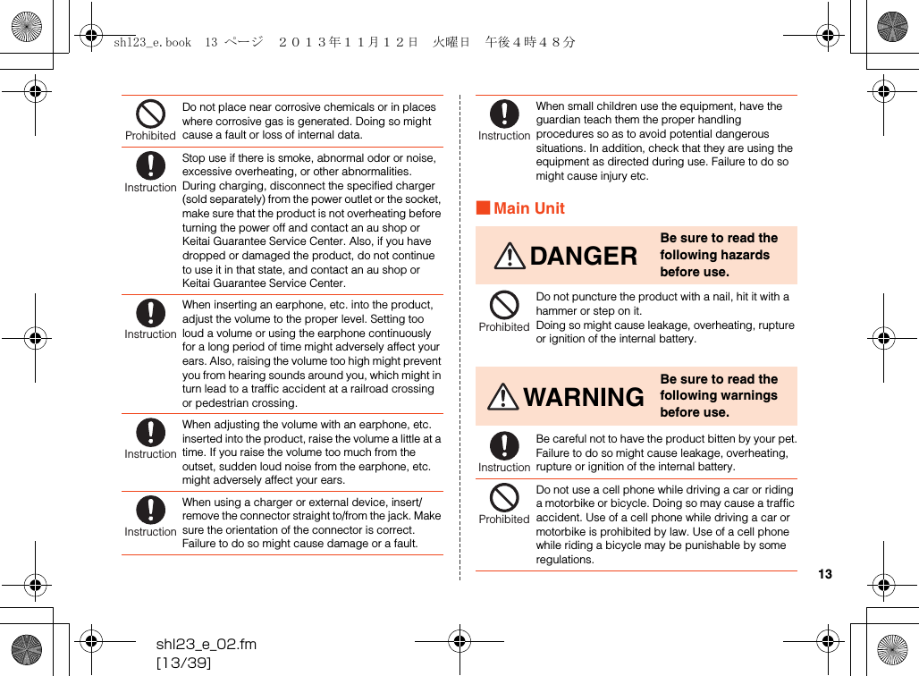 shl23_e_02.fm[13/39]13■Main UnitDo not place near corrosive chemicals or in places where corrosive gas is generated. Doing so might cause a fault or loss of internal data.Stop use if there is smoke, abnormal odor or noise, excessive overheating, or other abnormalities.During charging, disconnect the specified charger (sold separately) from the power outlet or the socket, make sure that the product is not overheating before turning the power off and contact an au shop or Keitai Guarantee Service Center. Also, if you have dropped or damaged the product, do not continue to use it in that state, and contact an au shop or Keitai Guarantee Service Center.When inserting an earphone, etc. into the product, adjust the volume to the proper level. Setting too loud a volume or using the earphone continuously for a long period of time might adversely affect your ears. Also, raising the volume too high might prevent you from hearing sounds around you, which might in turn lead to a traffic accident at a railroad crossing or pedestrian crossing.When adjusting the volume with an earphone, etc. inserted into the product, raise the volume a little at a time. If you raise the volume too much from the outset, sudden loud noise from the earphone, etc. might adversely affect your ears.When using a charger or external device, insert/remove the connector straight to/from the jack. Make sure the orientation of the connector is correct. Failure to do so might cause damage or a fault.ProhibitedInstructionInstructionInstructionInstructionWhen small children use the equipment, have the guardian teach them the proper handling procedures so as to avoid potential dangerous situations. In addition, check that they are using the equipment as directed during use. Failure to do so might cause injury etc.DANGERBe sure to read the following hazards before use.Do not puncture the product with a nail, hit it with a hammer or step on it.Doing so might cause leakage, overheating, rupture or ignition of the internal battery.WARNINGBe sure to read the following warnings before use.Be careful not to have the product bitten by your pet.Failure to do so might cause leakage, overheating, rupture or ignition of the internal battery.Do not use a cell phone while driving a car or riding a motorbike or bicycle. Doing so may cause a traffic accident. Use of a cell phone while driving a car or motorbike is prohibited by law. Use of a cell phone while riding a bicycle may be punishable by some regulations.InstructionProhibitedInstructionProhibitedshl23_e.book  13 ページ  ２０１３年１１月１２日　火曜日　午後４時４８分