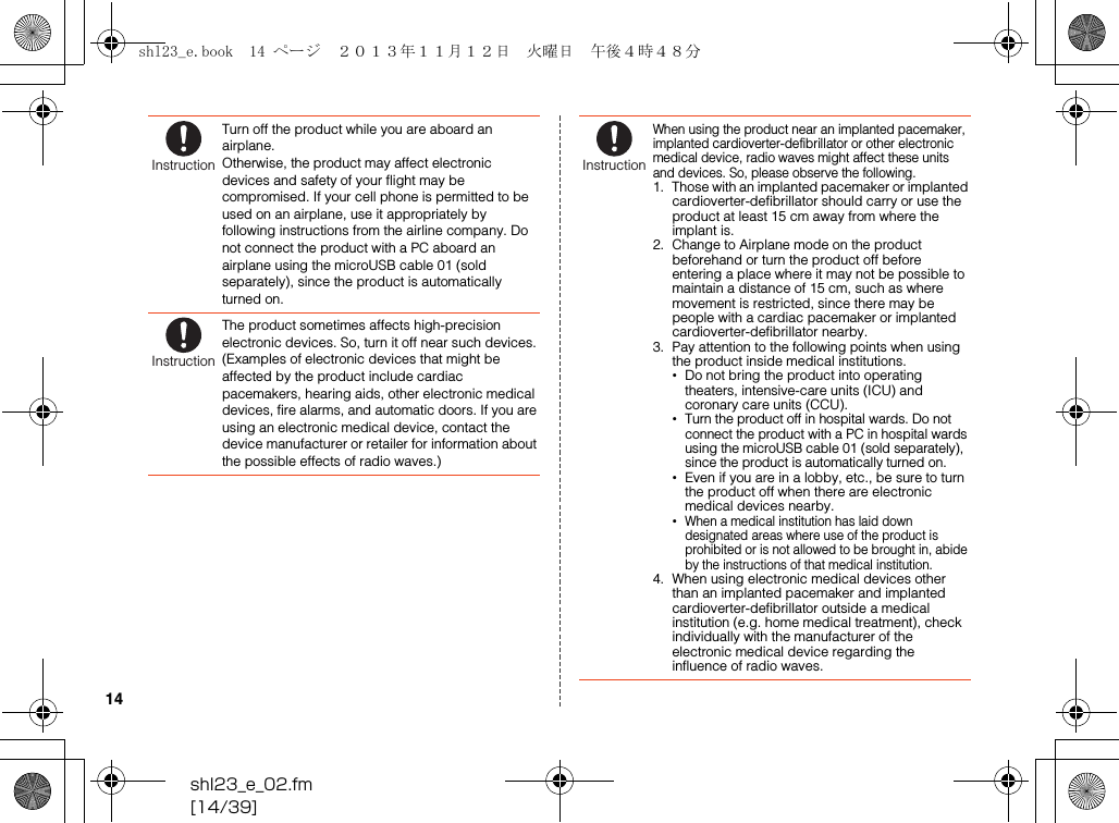 shl23_e_02.fm[14/39]14Turn off the product while you are aboard an airplane.Otherwise, the product may affect electronic devices and safety of your flight may be compromised. If your cell phone is permitted to be used on an airplane, use it appropriately by following instructions from the airline company. Do not connect the product with a PC aboard an airplane using the microUSB cable 01 (sold separately), since the product is automatically turned on.The product sometimes affects high-precision electronic devices. So, turn it off near such devices. (Examples of electronic devices that might be affected by the product include cardiac pacemakers, hearing aids, other electronic medical devices, fire alarms, and automatic doors. If you are using an electronic medical device, contact the device manufacturer or retailer for information about the possible effects of radio waves.)InstructionInstructionWhen using the product near an implanted pacemaker, implanted cardioverter-defibrillator or other electronic medical device, radio waves might affect these units and devices. So, please observe the following.1. Those with an implanted pacemaker or implanted cardioverter-defibrillator should carry or use the product at least 15 cm away from where the implant is.2. Change to Airplane mode on the product beforehand or turn the product off before entering a place where it may not be possible to maintain a distance of 15 cm, such as where movement is restricted, since there may be people with a cardiac pacemaker or implanted cardioverter-defibrillator nearby.3. Pay attention to the following points when using the product inside medical institutions.•Do not bring the product into operating theaters, intensive-care units (ICU) and coronary care units (CCU).•Turn the product off in hospital wards. Do not connect the product with a PC in hospital wards using the microUSB cable 01 (sold separately), since the product is automatically turned on.•Even if you are in a lobby, etc., be sure to turn the product off when there are electronic medical devices nearby.•When a medical institution has laid down designated areas where use of the product is prohibited or is not allowed to be brought in, abide by the instructions of that medical institution.4. When using electronic medical devices other than an implanted pacemaker and implanted cardioverter-defibrillator outside a medical institution (e.g. home medical treatment), check individually with the manufacturer of the electronic medical device regarding the influence of radio waves.Instructionshl23_e.book  14 ページ  ２０１３年１１月１２日　火曜日　午後４時４８分