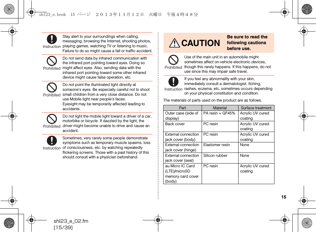 shl23_e_02.fm[15/39]15The materials of parts used on the product are as follows.Stay alert to your surroundings when calling, messaging, browsing the Internet, shooting photos, playing games, watching TV or listening to music. Failure to do so might cause a fall or traffic accident.Do not send data by infrared communication with the infrared port pointing toward eyes. Doing so might affect eyes. Also, sending data with the infrared port pointing toward some other infrared device might cause false operation, etc.Do not point the illuminated light directly at someone’s eyes. Be especially careful not to shoot small children from a very close distance. Do not use Mobile light near people’s faces.Eyesight may be temporarily affected leading to accidents.Do not light the mobile light toward a driver of a car, motorbike or bicycle. If dazzled by the light, the driver might become unable to drive and cause an accident.Sometimes, very rarely some people demonstrate symptoms such as temporary muscle spasms, loss of consciousness, etc. by watching repeatedly flickering screens. Those with a past history of this should consult with a physician beforehand.InstructionProhibitedProhibitedProhibitedInstructionCAUTIONBe sure to read the following cautions before use.Use of the main unit in an automobile might sometimes affect on-vehicle electronic devices, though this rarely happens. If this happens, do not use since this may impair safe travel.If you feel any abnormality with your skin, immediately consult a dermatologist. Itching, rashes, eczema, etc. sometimes occurs depending on your physical constitution and condition.Part Material Surface treatmentOuter case (side of display)PA resin + GF45% Acrylic UV cured coatingBack cover PC resin Acrylic UV cured coatingExternal connection jack cover (body)PC resin Acrylic UV cured coatingExternal connection jack cover (hinge)Elastomer resin NoneExternal connection jack cover (seal)Silicon rubber Noneau Micro IC Card (LTE)/microSD memory card cover (body)PC resin Acrylic UV cured coatingProhibitedInstructionshl23_e.book  15 ページ  ２０１３年１１月１２日　火曜日　午後４時４８分