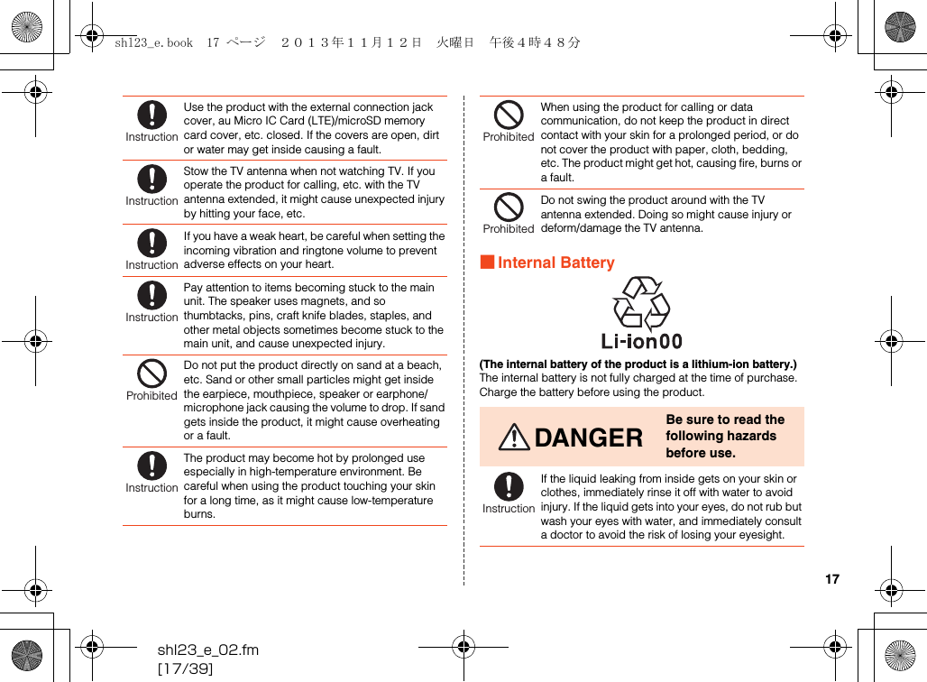 shl23_e_02.fm[17/39]17■Internal Battery(The internal battery of the product is a lithium-ion battery.)The internal battery is not fully charged at the time of purchase. Charge the battery before using the product.Use the product with the external connection jack cover, au Micro IC Card (LTE)/microSD memory card cover, etc. closed. If the covers are open, dirt or water may get inside causing a fault.Stow the TV antenna when not watching TV. If you operate the product for calling, etc. with the TV antenna extended, it might cause unexpected injury by hitting your face, etc.If you have a weak heart, be careful when setting the incoming vibration and ringtone volume to prevent adverse effects on your heart.Pay attention to items becoming stuck to the main unit. The speaker uses magnets, and so thumbtacks, pins, craft knife blades, staples, and other metal objects sometimes become stuck to the main unit, and cause unexpected injury.Do not put the product directly on sand at a beach, etc. Sand or other small particles might get inside the earpiece, mouthpiece, speaker or earphone/microphone jack causing the volume to drop. If sand gets inside the product, it might cause overheating or a fault.The product may become hot by prolonged use especially in high-temperature environment. Be careful when using the product touching your skin for a long time, as it might cause low-temperature burns.InstructionInstructionInstructionInstructionProhibitedInstructionWhen using the product for calling or data communication, do not keep the product in direct contact with your skin for a prolonged period, or do not cover the product with paper, cloth, bedding, etc. The product might get hot, causing fire, burns or a fault.Do not swing the product around with the TV antenna extended. Doing so might cause injury or deform/damage the TV antenna.DANGERBe sure to read the following hazards before use.If the liquid leaking from inside gets on your skin or clothes, immediately rinse it off with water to avoid injury. If the liquid gets into your eyes, do not rub but wash your eyes with water, and immediately consult a doctor to avoid the risk of losing your eyesight.ProhibitedProhibitedInstructionshl23_e.book  17 ページ  ２０１３年１１月１２日　火曜日　午後４時４８分