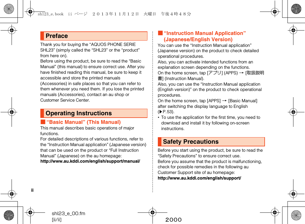 shl23_e_00.fm[ii/ii] ~~~~iiThank you for buying the “AQUOS PHONE SERIE SHL23” (simply called the “SHL23” or the “product” from here on).Before using the product, be sure to read the “Basic Manual” (this manual) to ensure correct use. After you have finished reading this manual, be sure to keep it accessible and store the printed manuals (Accessories) in safe places so that you can refer to them whenever you need them. If you lose the printed manuals (Accessories), contact an au shop or Customer Service Center.■“Basic Manual” (This Manual)This manual describes basic operations of major functions.For detailed descriptions of various functions, refer to the “Instruction Manual application” (Japanese version) that can be used on the product or “Full Instruction Manual” (Japanese) on the au homepage:(http://www.au.kddi.com/english/support/manual/)■“Instruction Manual Application” (Japanese/English Version)You can use the “Instruction Manual application” (Japanese version) on the product to check detailed operational procedures.Also, you can activate intended functions from an explanation screen depending on the functions.On the home screen, tap [アプリ] (APPS) [[取扱説明書] (Instruction Manual).Also, you can use the “Instruction Manual application (English version)” on the product to check operational procedures.On the home screen, tap [APPS] [[Basic Manual] after switching the display language to English (zP.53).•To use the application for the first time, you need to download and install it by following on-screen instructions.Before you start using the product, be sure to read the “Safety Precautions” to ensure correct use.Before you assume that the product is malfunctioning, check for possible remedies in the following au Customer Support site of au homepage:(http://www.au.kddi.com/english/support/)PrefaceOperating InstructionsSafety Precautionsshl23_e.book  ii ページ  ２０１３年１１月１２日　火曜日　午後４時４８分
