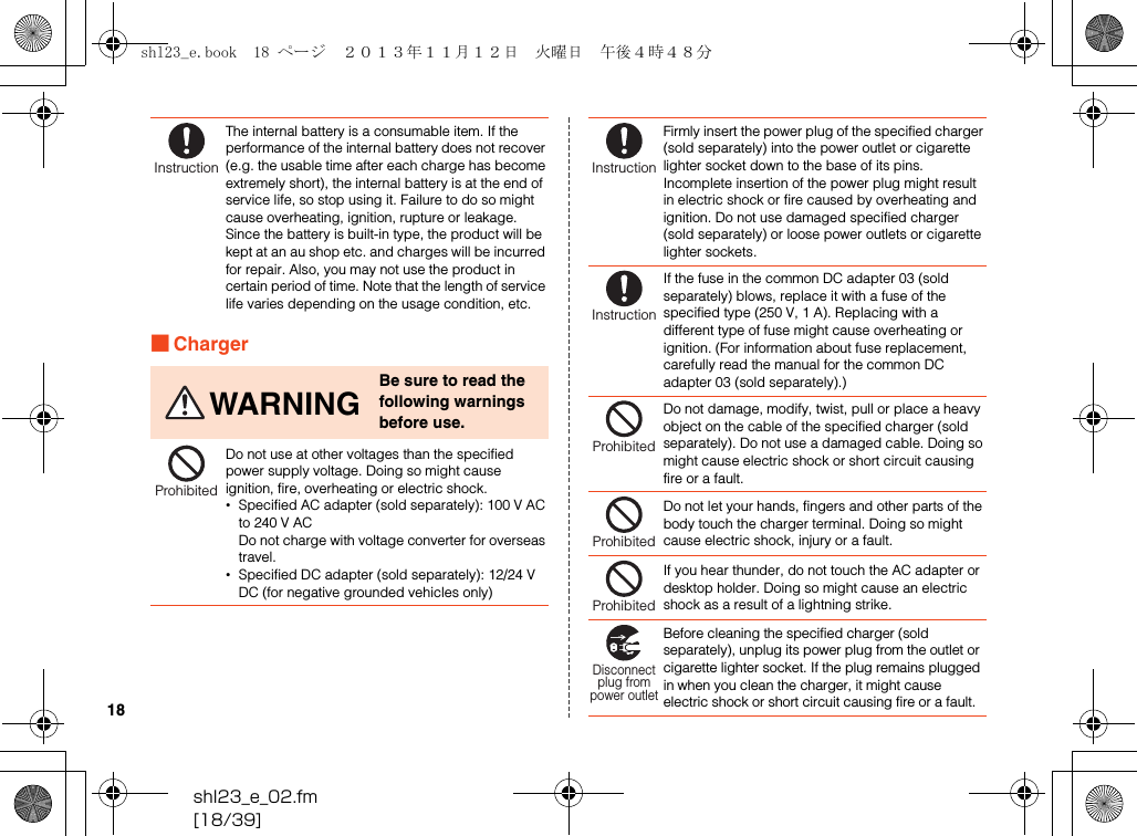 shl23_e_02.fm[18/39]18■ChargerThe internal battery is a consumable item. If the performance of the internal battery does not recover (e.g. the usable time after each charge has become extremely short), the internal battery is at the end of service life, so stop using it. Failure to do so might cause overheating, ignition, rupture or leakage. Since the battery is built-in type, the product will be kept at an au shop etc. and charges will be incurred for repair. Also, you may not use the product in certain period of time. Note that the length of service life varies depending on the usage condition, etc.WARNINGBe sure to read the following warnings before use.Do not use at other voltages than the specified power supply voltage. Doing so might cause ignition, fire, overheating or electric shock.•Specified AC adapter (sold separately): 100 V AC to 240 V ACDo not charge with voltage converter for overseas travel.•Specified DC adapter (sold separately): 12/24 V DC (for negative grounded vehicles only)InstructionProhibitedFirmly insert the power plug of the specified charger (sold separately) into the power outlet or cigarette lighter socket down to the base of its pins. Incomplete insertion of the power plug might result in electric shock or fire caused by overheating and ignition. Do not use damaged specified charger (sold separately) or loose power outlets or cigarette lighter sockets.If the fuse in the common DC adapter 03 (sold separately) blows, replace it with a fuse of the specified type (250 V, 1 A). Replacing with a different type of fuse might cause overheating or ignition. (For information about fuse replacement, carefully read the manual for the common DC adapter 03 (sold separately).)Do not damage, modify, twist, pull or place a heavy object on the cable of the specified charger (sold separately). Do not use a damaged cable. Doing so might cause electric shock or short circuit causing fire or a fault.Do not let your hands, fingers and other parts of the body touch the charger terminal. Doing so might cause electric shock, injury or a fault.If you hear thunder, do not touch the AC adapter or desktop holder. Doing so might cause an electric shock as a result of a lightning strike.Before cleaning the specified charger (sold separately), unplug its power plug from the outlet or cigarette lighter socket. If the plug remains plugged in when you clean the charger, it might cause electric shock or short circuit causing fire or a fault.InstructionInstructionProhibitedProhibitedProhibitedDisconnectplug frompower outletshl23_e.book  18 ページ  ２０１３年１１月１２日　火曜日　午後４時４８分