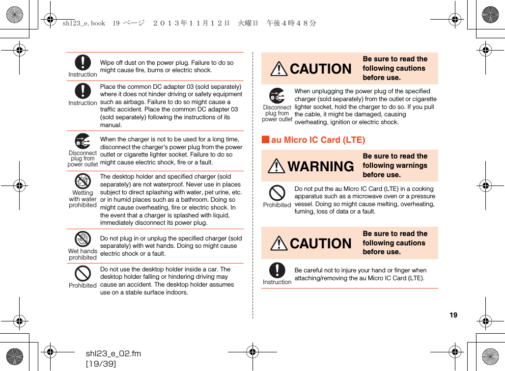 shl23_e_02.fm[19/39]19■au Micro IC Card (LTE)Wipe off dust on the power plug. Failure to do so might cause fire, burns or electric shock.Place the common DC adapter 03 (sold separately) where it does not hinder driving or safety equipment such as airbags. Failure to do so might cause a traffic accident. Place the common DC adapter 03 (sold separately) following the instructions of its manual.When the charger is not to be used for a long time, disconnect the charger’s power plug from the power outlet or cigarette lighter socket. Failure to do so might cause electric shock, fire or a fault.The desktop holder and specified charger (sold separately) are not waterproof. Never use in places subject to direct splashing with water, pet urine, etc. or in humid places such as a bathroom. Doing so might cause overheating, fire or electric shock. In the event that a charger is splashed with liquid, immediately disconnect its power plug.Do not plug in or unplug the specified charger (sold separately) with wet hands. Doing so might cause electric shock or a fault.Do not use the desktop holder inside a car. The desktop holder falling or hindering driving may cause an accident. The desktop holder assumes use on a stable surface indoors.InstructionInstructionDisconnectplug frompower outletWettingwith waterprohibitedWet handsprohibitedProhibitedCAUTIONBe sure to read the following cautions before use.When unplugging the power plug of the specified charger (sold separately) from the outlet or cigarette lighter socket, hold the charger to do so. If you pull the cable, it might be damaged, causing overheating, ignition or electric shock.WARNINGBe sure to read the following warnings before use.Do not put the au Micro IC Card (LTE) in a cooking apparatus such as a microwave oven or a pressure vessel. Doing so might cause melting, overheating, fuming, loss of data or a fault.CAUTIONBe sure to read the following cautions before use.Be careful not to injure your hand or finger when attaching/removing the au Micro IC Card (LTE).Disconnectplug frompower outletProhibitedInstructionshl23_e.book  19 ページ  ２０１３年１１月１２日　火曜日　午後４時４８分