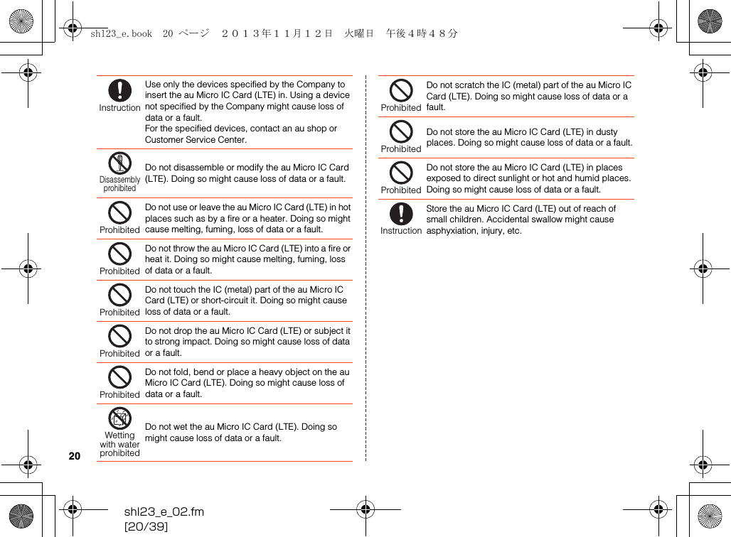shl23_e_02.fm[20/39]20Use only the devices specified by the Company to insert the au Micro IC Card (LTE) in. Using a device not specified by the Company might cause loss of data or a fault.For the specified devices, contact an au shop or Customer Service Center.Do not disassemble or modify the au Micro IC Card (LTE). Doing so might cause loss of data or a fault.Do not use or leave the au Micro IC Card (LTE) in hot places such as by a fire or a heater. Doing so might cause melting, fuming, loss of data or a fault.Do not throw the au Micro IC Card (LTE) into a fire or heat it. Doing so might cause melting, fuming, loss of data or a fault.Do not touch the IC (metal) part of the au Micro IC Card (LTE) or short-circuit it. Doing so might cause loss of data or a fault.Do not drop the au Micro IC Card (LTE) or subject it to strong impact. Doing so might cause loss of data or a fault.Do not fold, bend or place a heavy object on the au Micro IC Card (LTE). Doing so might cause loss of data or a fault.Do not wet the au Micro IC Card (LTE). Doing so might cause loss of data or a fault.InstructionDisassemblyprohibitedProhibitedProhibitedProhibitedProhibitedProhibitedWettingwith waterprohibitedDo not scratch the IC (metal) part of the au Micro IC Card (LTE). Doing so might cause loss of data or a fault.Do not store the au Micro IC Card (LTE) in dusty places. Doing so might cause loss of data or a fault.Do not store the au Micro IC Card (LTE) in places exposed to direct sunlight or hot and humid places. Doing so might cause loss of data or a fault.Store the au Micro IC Card (LTE) out of reach of small children. Accidental swallow might cause asphyxiation, injury, etc.ProhibitedProhibitedProhibitedInstructionshl23_e.book  20 ページ  ２０１３年１１月１２日　火曜日　午後４時４８分