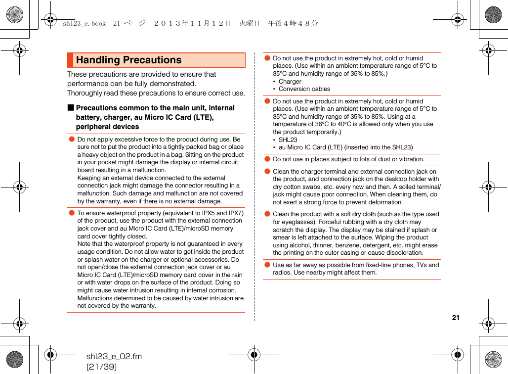 shl23_e_02.fm[21/39]21These precautions are provided to ensure that performance can be fully demonstrated.Thoroughly read these precautions to ensure correct use.■Precautions common to the main unit, internal battery, charger, au Micro IC Card (LTE), peripheral devicesHandling Precautions●Do not apply excessive force to the product during use. Be sure not to put the product into a tightly packed bag or place a heavy object on the product in a bag. Sitting on the product in your pocket might damage the display or internal circuit board resulting in a malfunction.Keeping an external device connected to the external connection jack might damage the connector resulting in a malfunction. Such damage and malfunction are not covered by the warranty, even if there is no external damage.●To ensure waterproof property (equivalent to IPX5 and IPX7) of the product, use the product with the external connection jack cover and au Micro IC Card (LTE)/microSD memory card cover tightly closed.Note that the waterproof property is not guaranteed in every usage condition. Do not allow water to get inside the product or splash water on the charger or optional accessories. Do not open/close the external connection jack cover or au Micro IC Card (LTE)/microSD memory card cover in the rain or with water drops on the surface of the product. Doing so might cause water intrusion resulting in internal corrosion.Malfunctions determined to be caused by water intrusion are not covered by the warranty.●Do not use the product in extremely hot, cold or humid places. (Use within an ambient temperature range of 5°C to 35°C and humidity range of 35% to 85%.)•Charger•Conversion cables●Do not use the product in extremely hot, cold or humid places. (Use within an ambient temperature range of 5°C to 35°C and humidity range of 35% to 85%. Using at a temperature of 36°C to 40°C is allowed only when you use the product temporarily.)•SHL23•au Micro IC Card (LTE) (inserted into the SHL23)●Do not use in places subject to lots of dust or vibration.●Clean the charger terminal and external connection jack on the product, and connection jack on the desktop holder with dry cotton swabs, etc. every now and then. A soiled terminal/jack might cause poor connection. When cleaning them, do not exert a strong force to prevent deformation.●Clean the product with a soft dry cloth (such as the type used for eyeglasses). Forceful rubbing with a dry cloth may scratch the display. The display may be stained if splash or smear is left attached to the surface. Wiping the product using alcohol, thinner, benzene, detergent, etc. might erase the printing on the outer casing or cause discoloration.●Use as far away as possible from fixed-line phones, TVs and radios. Use nearby might affect them.shl23_e.book  21 ページ  ２０１３年１１月１２日　火曜日　午後４時４８分