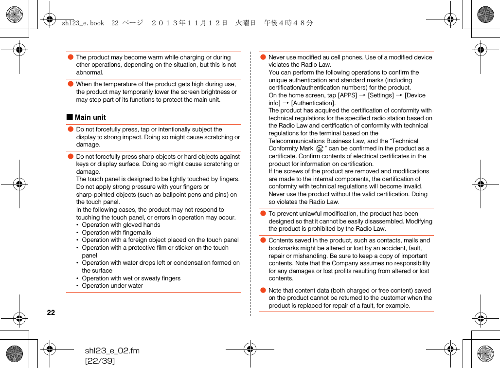 shl23_e_02.fm[22/39]22■Main unit●The product may become warm while charging or during other operations, depending on the situation, but this is not abnormal.●When the temperature of the product gets high during use, the product may temporarily lower the screen brightness or may stop part of its functions to protect the main unit.●Do not forcefully press, tap or intentionally subject the display to strong impact. Doing so might cause scratching or damage.●Do not forcefully press sharp objects or hard objects against keys or display surface. Doing so might cause scratching or damage.The touch panel is designed to be lightly touched by fingers. Do not apply strong pressure with your fingers or sharp-pointed objects (such as ballpoint pens and pins) on the touch panel.In the following cases, the product may not respond to touching the touch panel, or errors in operation may occur.•Operation with gloved hands•Operation with fingernails•Operation with a foreign object placed on the touch panel•Operation with a protective film or sticker on the touch panel•Operation with water drops left or condensation formed on the surface•Operation with wet or sweaty fingers•Operation under water●Never use modified au cell phones. Use of a modified device violates the Radio Law.You can perform the following operations to confirm the unique authentication and standard marks (including certification/authentication numbers) for the product.On the home screen, tap [APPS] [[Settings] [[Device info] [[Authentication].The product has acquired the certification of conformity with technical regulations for the specified radio station based on the Radio Law and certification of conformity with technical regulations for the terminal based on the Telecommunications Business Law, and the “Technical Conformity Mark  ” can be confirmed in the product as a certificate. Confirm contents of electrical certificates in the product for information on certification.If the screws of the product are removed and modifications are made to the internal components, the certification of conformity with technical regulations will become invalid. Never use the product without the valid certification. Doing so violates the Radio Law.●To prevent unlawful modification, the product has been designed so that it cannot be easily disassembled. Modifying the product is prohibited by the Radio Law.●Contents saved in the product, such as contacts, mails and bookmarks might be altered or lost by an accident, fault, repair or mishandling. Be sure to keep a copy of important contents. Note that the Company assumes no responsibility for any damages or lost profits resulting from altered or lost contents.●Note that content data (both charged or free content) saved on the product cannot be returned to the customer when the product is replaced for repair of a fault, for example.shl23_e.book  22 ページ  ２０１３年１１月１２日　火曜日　午後４時４８分
