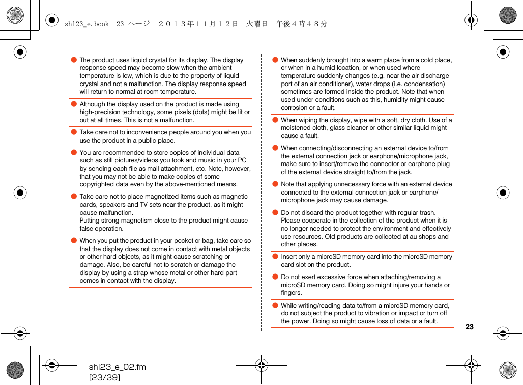 shl23_e_02.fm[23/39]23●The product uses liquid crystal for its display. The display response speed may become slow when the ambient temperature is low, which is due to the property of liquid crystal and not a malfunction. The display response speed will return to normal at room temperature.●Although the display used on the product is made using high-precision technology, some pixels (dots) might be lit or out at all times. This is not a malfunction.●Take care not to inconvenience people around you when you use the product in a public place.●You are recommended to store copies of individual data such as still pictures/videos you took and music in your PC by sending each file as mail attachment, etc. Note, however, that you may not be able to make copies of some copyrighted data even by the above-mentioned means.●Take care not to place magnetized items such as magnetic cards, speakers and TV sets near the product, as it might cause malfunction.Putting strong magnetism close to the product might cause false operation.●When you put the product in your pocket or bag, take care so that the display does not come in contact with metal objects or other hard objects, as it might cause scratching or damage. Also, be careful not to scratch or damage the display by using a strap whose metal or other hard part comes in contact with the display.●When suddenly brought into a warm place from a cold place, or when in a humid location, or when used where temperature suddenly changes (e.g. near the air discharge port of an air conditioner), water drops (i.e. condensation) sometimes are formed inside the product. Note that when used under conditions such as this, humidity might cause corrosion or a fault.●When wiping the display, wipe with a soft, dry cloth. Use of a moistened cloth, glass cleaner or other similar liquid might cause a fault.●When connecting/disconnecting an external device to/from the external connection jack or earphone/microphone jack, make sure to insert/remove the connector or earphone plug of the external device straight to/from the jack.●Note that applying unnecessary force with an external device connected to the external connection jack or earphone/microphone jack may cause damage.●Do not discard the product together with regular trash. Please cooperate in the collection of the product when it is no longer needed to protect the environment and effectively use resources. Old products are collected at au shops and other places.●Insert only a microSD memory card into the microSD memory card slot on the product.●Do not exert excessive force when attaching/removing a microSD memory card. Doing so might injure your hands or fingers.●While writing/reading data to/from a microSD memory card, do not subject the product to vibration or impact or turn off the power. Doing so might cause loss of data or a fault.shl23_e.book  23 ページ  ２０１３年１１月１２日　火曜日　午後４時４８分
