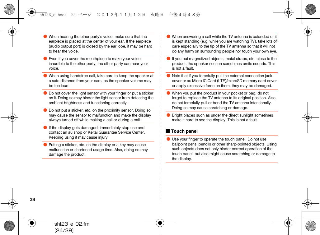 shl23_e_02.fm[24/39]24■Touch panel●When hearing the other party&apos;s voice, make sure that the earpiece is placed at the center of your ear. If the earpiece (audio output port) is closed by the ear lobe, it may be hard to hear the voice.●Even if you cover the mouthpiece to make your voice inaudible to the other party, the other party can hear your voice.●When using handsfree call, take care to keep the speaker at a safe distance from your ears, as the speaker volume may be too loud.●Do not cover the light sensor with your finger or put a sticker on it. Doing so may hinder the light sensor from detecting the ambient brightness and functioning correctly.●Do not put a sticker, etc. on the proximity sensor. Doing so may cause the sensor to malfunction and make the display always turned off while making a call or during a call.●If the display gets damaged, immediately stop use and contact an au shop or Keitai Guarantee Service Center. Keeping using it may cause injury.●Putting a sticker, etc. on the display or a key may cause malfunction or shortened usage time. Also, doing so may damage the product.●When answering a call while the TV antenna is extended or it is kept standing (e.g. while you are watching TV), take lots of care especially to the tip of the TV antenna so that it will not do any harm on surrounding people nor touch your own eye.●If you put magnetized objects, metal straps, etc. close to the product, the speaker section sometimes emits sounds. This is not a fault.●Note that if you forcefully pull the external connection jack cover or au Micro IC Card (LTE)/microSD memory card cover or apply excessive force on them, they may be damaged.●When you put the product in your pocket or bag, do not forget to replace the TV antenna to its original position. Also, do not forcefully pull or bend the TV antenna intentionally. Doing so may cause scratching or damage.●Bright places such as under the direct sunlight sometimes make it hard to see the display. This is not a fault.●Use your finger to operate the touch panel. Do not use ballpoint pens, pencils or other sharp-pointed objects. Using such objects does not only hinder correct operation of the touch panel, but also might cause scratching or damage to the display.shl23_e.book  24 ページ  ２０１３年１１月１２日　火曜日　午後４時４８分