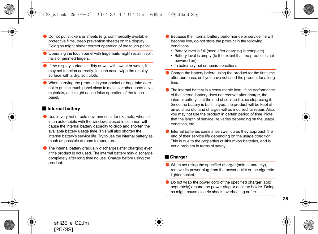 shl23_e_02.fm[25/39]25■Internal battery■Charger●Do not put stickers or sheets (e.g. commercially available protective films, peep prevention sheets) on the display. Doing so might hinder correct operation of the touch panel.●Operating the touch panel with fingernails might result in split nails or jammed fingers.●If the display surface is dirty or wet with sweat or water, it may not function correctly. In such case, wipe the display surface with a dry, soft cloth.●When carrying the product in your pocket or bag, take care not to put the touch panel close to metals or other conductive materials, as it might cause false operation of the touch panel.●Use in very hot or cold environments, for example, when left in an automobile with the windows closed in summer, will cause the internal battery capacity to drop and shorten the available battery usage time. This will also shorten the internal battery’s service life. Try to use the internal battery as much as possible at room temperature.●The internal battery gradually discharges after charging even if the product is not used. The internal battery may discharge completely after long time no use. Charge before using the product.●Because the internal battery performance or service life will become low, do not store the product in the following conditions.•Battery level is full (soon after charging is complete)•Battery level is empty (to the extent that the product is not powered on)•In extremely hot or humid conditions●Charge the battery before using the product for the first time after purchase, or if you have not used the product for a long time.●The internal battery is a consumable item. If the performance of the internal battery does not recover after charge, the internal battery is at the end of service life, so stop using it. Since the battery is built-in type, the product will be kept at an au shop etc. and charges will be incurred for repair. Also, you may not use the product in certain period of time. Note that the length of service life varies depending on the usage condition, etc.●Internal batteries sometimes swell up as they approach the end of their service life depending on the usage condition. This is due to the properties of lithium-ion batteries, and is not a problem in terms of safety.●When not using the specified charger (sold separately), remove its power plug from the power outlet or the cigarette lighter socket.●Do not wrap the power cord of the specified charger (sold separately) around the power plug or desktop holder. Doing so might cause electric shock, overheating or fire.shl23_e.book  25 ページ  ２０１３年１１月１２日　火曜日　午後４時４８分