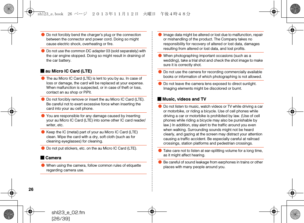shl23_e_02.fm[26/39]26■au Micro IC Card (LTE)■Camera■Music, videos and TV●Do not forcibly bend the charger’s plug or the connection between the connector and power cord. Doing so might cause electric shock, overheating or fire.●Do not use the common DC adapter 03 (sold separately) with the car engine stopped. Doing so might result in draining of the car battery.●The au Micro IC Card (LTE) is lent to you by au. In case of loss or damage, the card will be replaced at your expense. When malfunction is suspected, or in case of theft or loss, contact an au shop or PiPit.●Do not forcibly remove or insert the au Micro IC Card (LTE). Be careful not to exert excessive force when inserting the card into your au cell phone.●You are responsible for any damage caused by inserting your au Micro IC Card (LTE) into some other IC card reader/writer, etc.●Keep the IC (metal) part of your au Micro IC Card (LTE) clean. Wipe the card with a dry, soft cloth (such as for cleaning eyeglasses) for cleaning.●Do not put stickers, etc. on the au Micro IC Card (LTE).●When using the camera, follow common rules of etiquette regarding camera use.●Image data might be altered or lost due to malfunction, repair or mishandling of the product. The Company takes no responsibility for recovery of altered or lost data, damages resulting from altered or lost data, and lost profits.●When photographing important occasions (such as a wedding), take a trial shot and check the shot image to make sure it is correctly shot.●Do not use the camera for recording commercially available books or information of which photographing is not allowed.●Do not leave the camera lens exposed to direct sunlight. Imaging elements might be discolored or burnt.●Do not listen to music, watch videos or TV while driving a car or motorbike, or riding a bicycle. Use of cell phones while driving a car or motorbike is prohibited by law. (Use of cell phones while riding a bicycle may also be punishable by law.) In addition, stay alert to the traffic around you even when walking. Surrounding sounds might not be heard clearly, and gazing at the screen may distract your attention causing a traffic accident. Be especially careful at railroad crossings, station platforms and pedestrian crossings.●Take care not to listen at ear-splitting volume for a long time, as it might affect hearing.●Be careful of sound leakage from earphones in trains or other places with many people around you.shl23_e.book  26 ページ  ２０１３年１１月１２日　火曜日　午後４時４８分