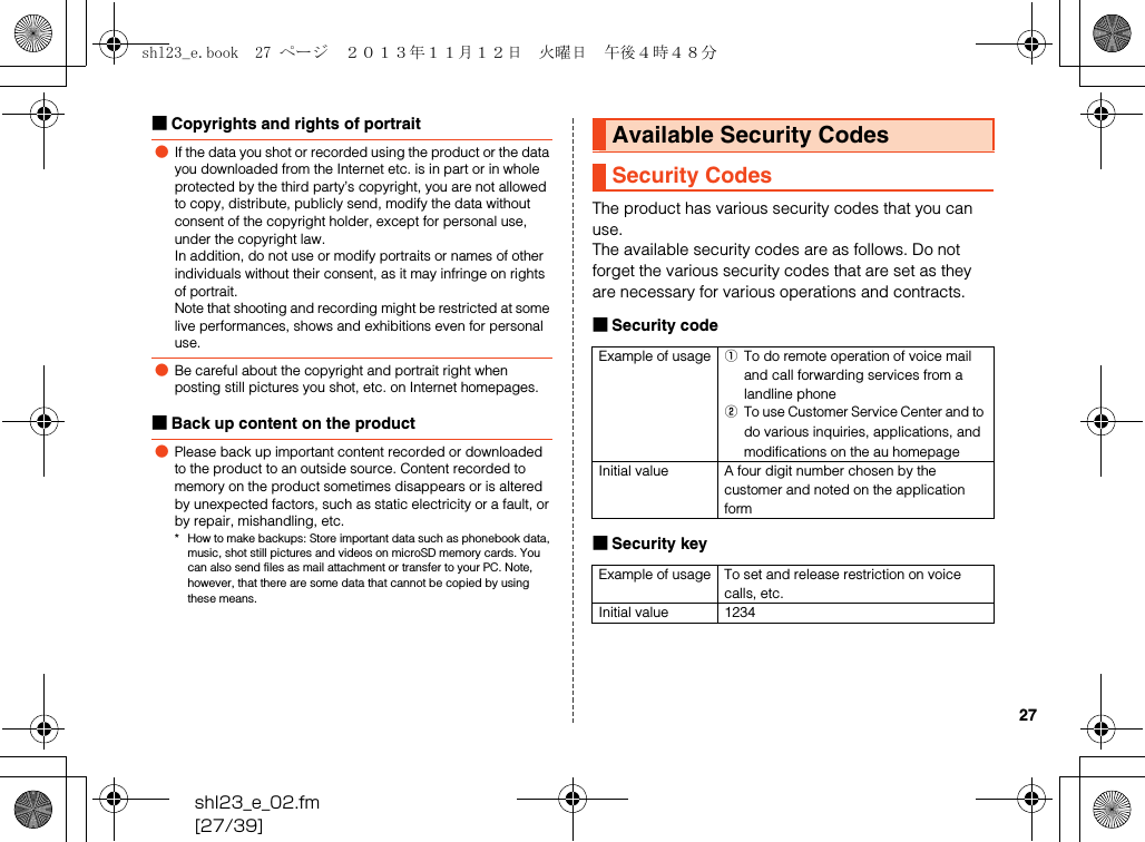 shl23_e_02.fm[27/39]27■Copyrights and rights of portrait■Back up content on the productThe product has various security codes that you can use.The available security codes are as follows. Do not forget the various security codes that are set as they are necessary for various operations and contracts.■Security code■Security key●If the data you shot or recorded using the product or the data you downloaded from the Internet etc. is in part or in whole protected by the third party’s copyright, you are not allowed to copy, distribute, publicly send, modify the data without consent of the copyright holder, except for personal use, under the copyright law.In addition, do not use or modify portraits or names of other individuals without their consent, as it may infringe on rights of portrait.Note that shooting and recording might be restricted at some live performances, shows and exhibitions even for personal use.●Be careful about the copyright and portrait right when posting still pictures you shot, etc. on Internet homepages.●Please back up important content recorded or downloaded to the product to an outside source. Content recorded to memory on the product sometimes disappears or is altered by unexpected factors, such as static electricity or a fault, or by repair, mishandling, etc.* How to make backups: Store important data such as phonebook data, music, shot still pictures and videos on microSD memory cards. You can also send files as mail attachment or transfer to your PC. Note, however, that there are some data that cannot be copied by using these means.Available Security CodesSecurity CodesExample of usage ATo do remote operation of voice mail and call forwarding services from a landline phoneBTo use Customer Service Center and to do various inquiries, applications, and modifications on the au homepageInitial value A four digit number chosen by the customer and noted on the application formExample of usage To set and release restriction on voice calls, etc.Initial value 1234shl23_e.book  27 ページ  ２０１３年１１月１２日　火曜日　午後４時４８分