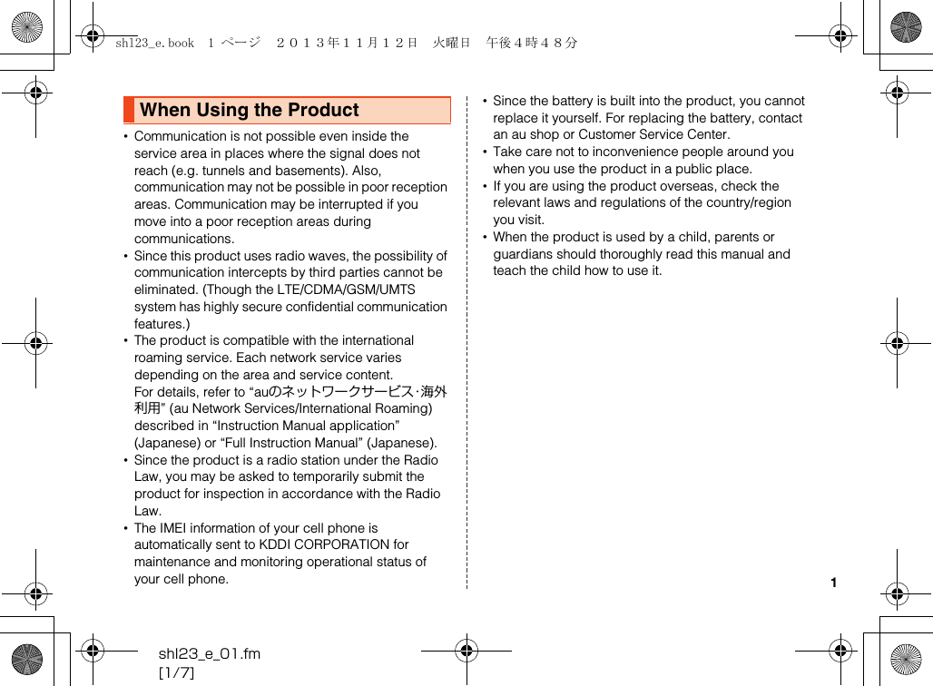 shl23_e_01.fm[1/7]1•Communication is not possible even inside the service area in places where the signal does not reach (e.g. tunnels and basements). Also, communication may not be possible in poor reception areas. Communication may be interrupted if you move into a poor reception areas during communications.•Since this product uses radio waves, the possibility of communication intercepts by third parties cannot be eliminated. (Though the LTE/CDMA/GSM/UMTS system has highly secure confidential communication features.)•The product is compatible with the international roaming service. Each network service varies depending on the area and service content.For details, refer to “auのネットワークサービス・海外利用” (au Network Services/International Roaming) described in “Instruction Manual application” (Japanese) or “Full Instruction Manual” (Japanese).•Since the product is a radio station under the Radio Law, you may be asked to temporarily submit the product for inspection in accordance with the Radio Law.•The IMEI information of your cell phone is automatically sent to KDDI CORPORATION for maintenance and monitoring operational status of your cell phone.•Since the battery is built into the product, you cannot replace it yourself. For replacing the battery, contact an au shop or Customer Service Center.•Take care not to inconvenience people around you when you use the product in a public place.•If you are using the product overseas, check the relevant laws and regulations of the country/region you visit.•When the product is used by a child, parents or guardians should thoroughly read this manual and teach the child how to use it.When Using the Productshl23_e.book  1 ページ  ２０１３年１１月１２日　火曜日　午後４時４８分