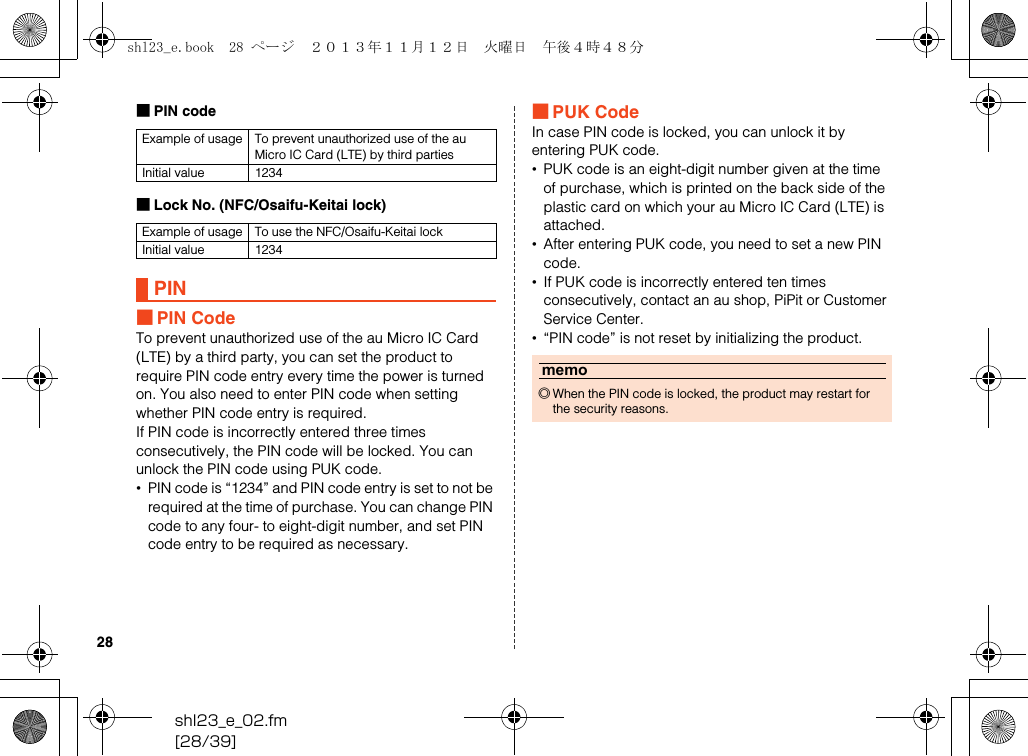 shl23_e_02.fm[28/39]28■PIN code■Lock No. (NFC/Osaifu-Keitai lock)■PIN CodeTo prevent unauthorized use of the au Micro IC Card (LTE) by a third party, you can set the product to require PIN code entry every time the power is turned on. You also need to enter PIN code when setting whether PIN code entry is required.If PIN code is incorrectly entered three times consecutively, the PIN code will be locked. You can unlock the PIN code using PUK code.•PIN code is “1234” and PIN code entry is set to not be required at the time of purchase. You can change PIN code to any four- to eight-digit number, and set PIN code entry to be required as necessary.■PUK CodeIn case PIN code is locked, you can unlock it by entering PUK code.•PUK code is an eight-digit number given at the time of purchase, which is printed on the back side of the plastic card on which your au Micro IC Card (LTE) is attached.•After entering PUK code, you need to set a new PIN code.•If PUK code is incorrectly entered ten times consecutively, contact an au shop, PiPit or Customer Service Center.•“PIN code” is not reset by initializing the product.Example of usage To prevent unauthorized use of the au Micro IC Card (LTE) by third partiesInitial value 1234Example of usage To use the NFC/Osaifu-Keitai lockInitial value 1234PINmemo◎When the PIN code is locked, the product may restart for the security reasons.shl23_e.book  28 ページ  ２０１３年１１月１２日　火曜日　午後４時４８分