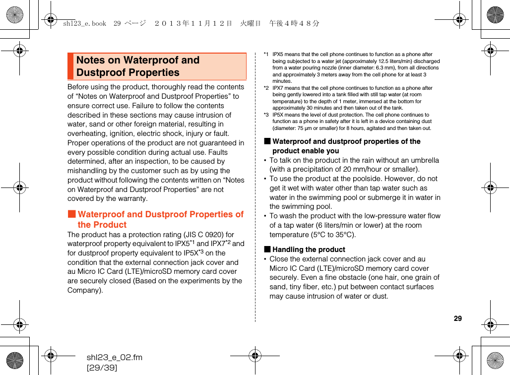 shl23_e_02.fm[29/39]29Before using the product, thoroughly read the contents of “Notes on Waterproof and Dustproof Properties” to ensure correct use. Failure to follow the contents described in these sections may cause intrusion of water, sand or other foreign material, resulting in overheating, ignition, electric shock, injury or fault.Proper operations of the product are not guaranteed in every possible condition during actual use. Faults determined, after an inspection, to be caused by mishandling by the customer such as by using the product without following the contents written on “Notes on Waterproof and Dustproof Properties” are not covered by the warranty.■Waterproof and Dustproof Properties of the ProductThe product has a protection rating (JIS C 0920) for waterproof property equivalent to IPX5*1 and IPX7*2 and for dustproof property equivalent to IP5X*3 on the condition that the external connection jack cover and au Micro IC Card (LTE)/microSD memory card cover are securely closed (Based on the experiments by the Company).*1 IPX5 means that the cell phone continues to function as a phone after being subjected to a water jet (approximately 12.5 liters/min) discharged from a water pouring nozzle (inner diameter: 6.3 mm), from all directions and approximately 3 meters away from the cell phone for at least 3 minutes.*2 IPX7 means that the cell phone continues to function as a phone after being gently lowered into a tank filled with still tap water (at room temperature) to the depth of 1 meter, immersed at the bottom for approximately 30 minutes and then taken out of the tank.*3 IP5X means the level of dust protection. The cell phone continues to function as a phone in safety after it is left in a device containing dust (diameter: 75 μm or smaller) for 8 hours, agitated and then taken out.■Waterproof and dustproof properties of the product enable you•To talk on the product in the rain without an umbrella (with a precipitation of 20 mm/hour or smaller).•To use the product at the poolside. However, do not get it wet with water other than tap water such as water in the swimming pool or submerge it in water in the swimming pool.•To wash the product with the low-pressure water flow of a tap water (6 liters/min or lower) at the room temperature (5°C to 35°C).■Handling the product•Close the external connection jack cover and au Micro IC Card (LTE)/microSD memory card cover securely. Even a fine obstacle (one hair, one grain of sand, tiny fiber, etc.) put between contact surfaces may cause intrusion of water or dust.Notes on Waterproof and Dustproof Propertiesshl23_e.book  29 ページ  ２０１３年１１月１２日　火曜日　午後４時４８分