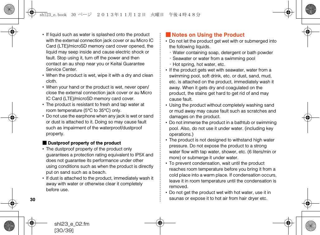 shl23_e_02.fm[30/39]30•If liquid such as water is splashed onto the product with the external connection jack cover or au Micro IC Card (LTE)/microSD memory card cover opened, the liquid may seep inside and cause electric shock or fault. Stop using it, turn off the power and then contact an au shop near you or Keitai Guarantee Service Center.•When the product is wet, wipe it with a dry and clean cloth.•When your hand or the product is wet, never open/ close the external connection jack cover or au Micro IC Card (LTE)/microSD memory card cover.•The product is resistant to fresh and tap water at room temperature (5°C to 35°C) only.•Do not use the earphone when any jack is wet or sand or dust is attached to it. Doing so may cause fault such as impairment of the waterproof/dustproof property.■Dustproof property of the product•The dustproof property of the product only guarantees a protection rating equivalent to IP5X and does not guarantee its performance under other using conditions such as when the product is directly put on sand such as a beach.•If dust is attached to the product, immediately wash it away with water or otherwise clear it completely before use.■Notes on Using the Product•Do not let the product get wet with or submerged into the following liquids.･Water containing soap, detergent or bath powder･Seawater or water from a swimming pool･Hot spring, hot water, etc.•If the product gets wet with seawater, water from a swimming pool, soft drink, etc. or dust, sand, mud, etc. is attached on the product, immediately wash it away. When it gets dry and coagulated on the product, the stains get hard to get rid of and may cause fault.•Using the product without completely washing sand or mud away may cause fault such as scratches and damages on the product.•Do not immerse the product in a bathtub or swimming pool. Also, do not use it under water. (including key operations.)•The product is not designed to withstand high water pressure. Do not expose the product to a strong water flow with tap water, shower, etc. (6 liters/min or more) or submerge it under water.•To prevent condensation, wait until the product reaches room temperature before you bring it from a cold place into a warm place. If condensation occurs, leave it in room temperature until the condensation is removed.•Do not get the product wet with hot water, use it in saunas or expose it to hot air from hair dryer etc.shl23_e.book  30 ページ  ２０１３年１１月１２日　火曜日　午後４時４８分