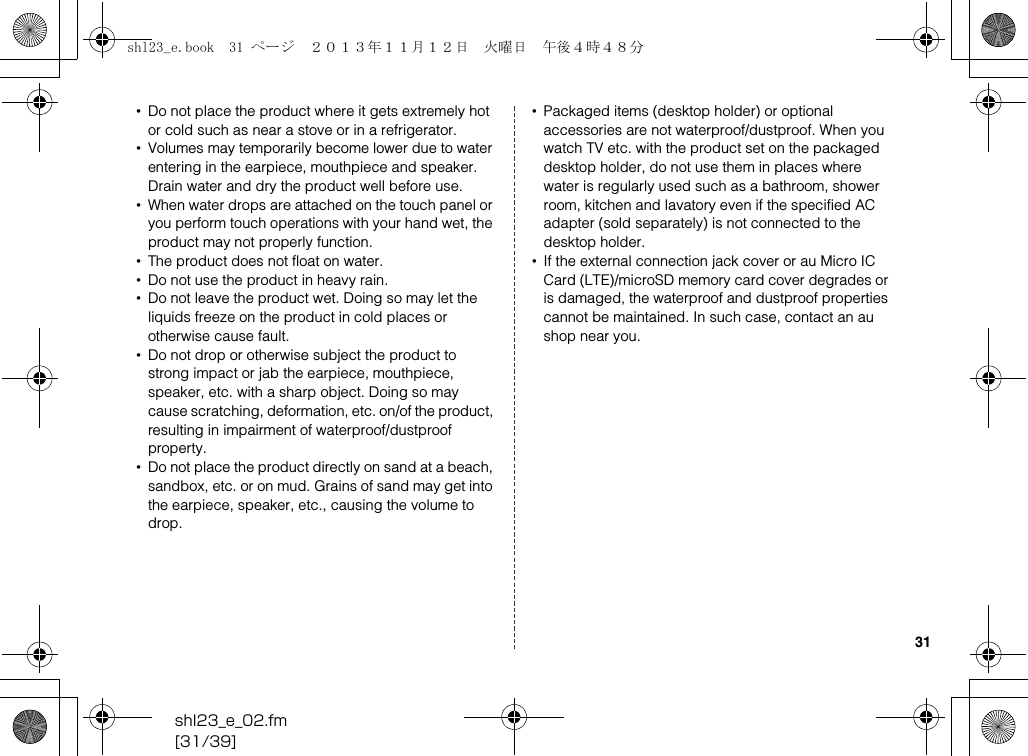 shl23_e_02.fm[31/39]31•Do not place the product where it gets extremely hot or cold such as near a stove or in a refrigerator.•Volumes may temporarily become lower due to water entering in the earpiece, mouthpiece and speaker. Drain water and dry the product well before use.•When water drops are attached on the touch panel or you perform touch operations with your hand wet, the product may not properly function.•The product does not float on water.•Do not use the product in heavy rain.•Do not leave the product wet. Doing so may let the liquids freeze on the product in cold places or otherwise cause fault.•Do not drop or otherwise subject the product to strong impact or jab the earpiece, mouthpiece, speaker, etc. with a sharp object. Doing so may cause scratching, deformation, etc. on/of the product, resulting in impairment of waterproof/dustproof property.•Do not place the product directly on sand at a beach, sandbox, etc. or on mud. Grains of sand may get into the earpiece, speaker, etc., causing the volume to drop.•Packaged items (desktop holder) or optional accessories are not waterproof/dustproof. When you watch TV etc. with the product set on the packaged desktop holder, do not use them in places where water is regularly used such as a bathroom, shower room, kitchen and lavatory even if the specified AC adapter (sold separately) is not connected to the desktop holder.•If the external connection jack cover or au Micro IC Card (LTE)/microSD memory card cover degrades or is damaged, the waterproof and dustproof properties cannot be maintained. In such case, contact an au shop near you.shl23_e.book  31 ページ  ２０１３年１１月１２日　火曜日　午後４時４８分