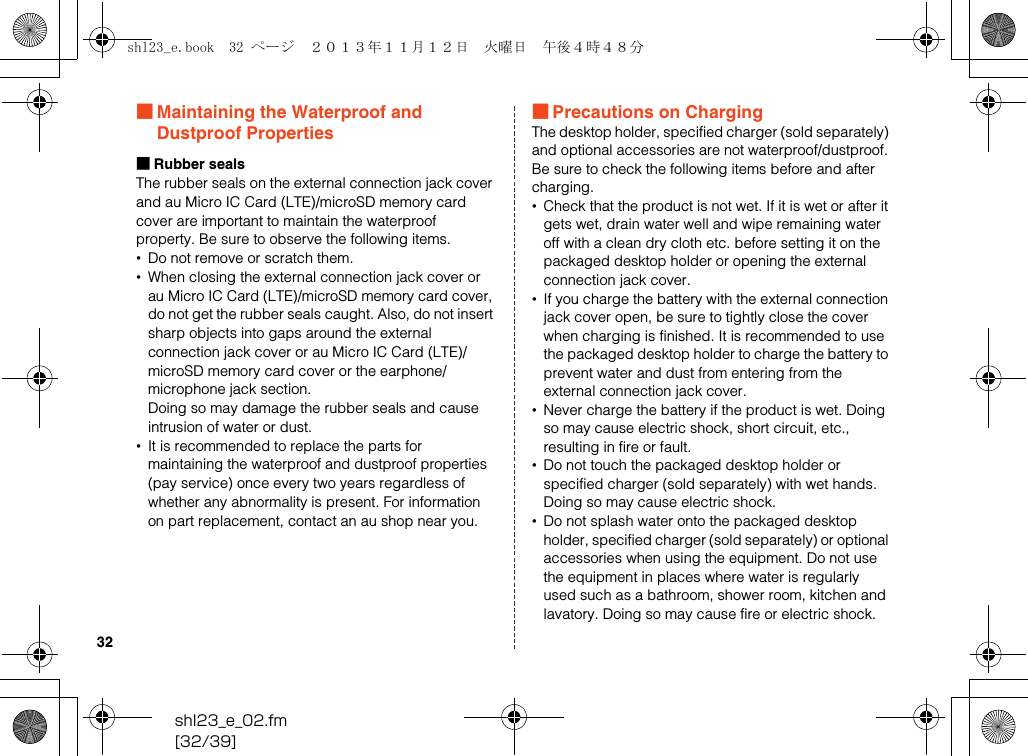 shl23_e_02.fm[32/39]32■Maintaining the Waterproof and Dustproof Properties■Rubber sealsThe rubber seals on the external connection jack cover and au Micro IC Card (LTE)/microSD memory card cover are important to maintain the waterproof property. Be sure to observe the following items.•Do not remove or scratch them.•When closing the external connection jack cover or au Micro IC Card (LTE)/microSD memory card cover, do not get the rubber seals caught. Also, do not insert sharp objects into gaps around the external connection jack cover or au Micro IC Card (LTE)/ microSD memory card cover or the earphone/ microphone jack section.Doing so may damage the rubber seals and cause intrusion of water or dust.•It is recommended to replace the parts for maintaining the waterproof and dustproof properties (pay service) once every two years regardless of whether any abnormality is present. For information on part replacement, contact an au shop near you.■Precautions on ChargingThe desktop holder, specified charger (sold separately) and optional accessories are not waterproof/dustproof. Be sure to check the following items before and after charging.•Check that the product is not wet. If it is wet or after it gets wet, drain water well and wipe remaining water off with a clean dry cloth etc. before setting it on the packaged desktop holder or opening the external connection jack cover.•If you charge the battery with the external connection jack cover open, be sure to tightly close the cover when charging is finished. It is recommended to use the packaged desktop holder to charge the battery to prevent water and dust from entering from the external connection jack cover.•Never charge the battery if the product is wet. Doing so may cause electric shock, short circuit, etc., resulting in fire or fault.•Do not touch the packaged desktop holder or specified charger (sold separately) with wet hands. Doing so may cause electric shock.•Do not splash water onto the packaged desktop holder, specified charger (sold separately) or optional accessories when using the equipment. Do not use the equipment in places where water is regularly used such as a bathroom, shower room, kitchen and lavatory. Doing so may cause fire or electric shock.shl23_e.book  32 ページ  ２０１３年１１月１２日　火曜日　午後４時４８分