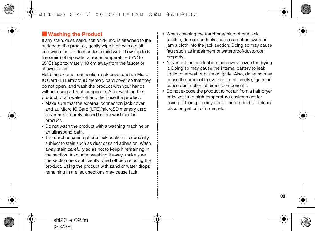shl23_e_02.fm[33/39]33■Washing the ProductIf any stain, dust, sand, soft drink, etc. is attached to the surface of the product, gently wipe it off with a cloth and wash the product under a mild water flow (up to 6 liters/min) of tap water at room temperature (5°C to 35°C) approximately 10 cm away from the faucet or shower head.Hold the external connection jack cover and au Micro IC Card (LTE)/microSD memory card cover so that they do not open, and wash the product with your hands without using a brush or sponge. After washing the product, drain water off and then use the product.•Make sure that the external connection jack cover and au Micro IC Card (LTE)/microSD memory card cover are securely closed before washing the product.•Do not wash the product with a washing machine or an ultrasound bath.•The earphone/microphone jack section is especially subject to stain such as dust or sand adhesion. Wash away stain carefully so as not to keep it remaining in the section. Also, after washing it away, make sure the section gets sufficiently dried off before using the product. Using the product with sand or water drops remaining in the jack sections may cause fault.•When cleaning the earphone/microphone jack section, do not use tools such as a cotton swab or jam a cloth into the jack section. Doing so may cause fault such as impairment of waterproof/dustproof property.•Never put the product in a microwave oven for drying it. Doing so may cause the internal battery to leak liquid, overheat, rupture or ignite. Also, doing so may cause the product to overheat, emit smoke, ignite or cause destruction of circuit components.•Do not expose the product to hot air from a hair dryer or leave it in a high temperature environment for drying it. Doing so may cause the product to deform, discolor, get out of order, etc.shl23_e.book  33 ページ  ２０１３年１１月１２日　火曜日　午後４時４８分