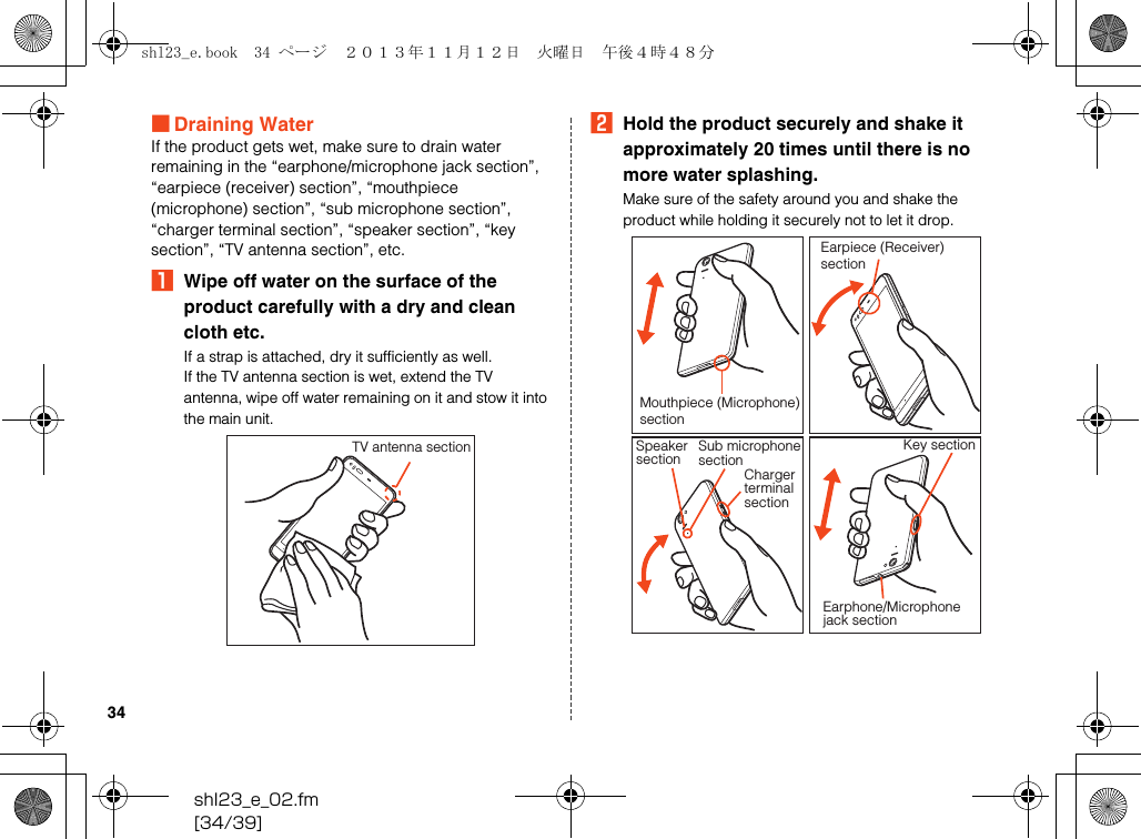 shl23_e_02.fm[34/39]34■Draining WaterIf the product gets wet, make sure to drain water remaining in the “earphone/microphone jack section”, “earpiece (receiver) section”, “mouthpiece (microphone) section”, “sub microphone section”, “charger terminal section”, “speaker section”, “key section”, “TV antenna section”, etc.AWipe off water on the surface of the product carefully with a dry and clean cloth etc.If a strap is attached, dry it sufficiently as well.If the TV antenna section is wet, extend the TV antenna, wipe off water remaining on it and stow it into the main unit.BHold the product securely and shake it approximately 20 times until there is no more water splashing.Make sure of the safety around you and shake the product while holding it securely not to let it drop.TV antenna sectionMouthpiece (Microphone)sectionEarpiece (Receiver) sectionSpeakersectionChargerterminalsectionSub microphonesectionKey sectionEarphone/Microphonejack sectionshl23_e.book  34 ページ  ２０１３年１１月１２日　火曜日　午後４時４８分