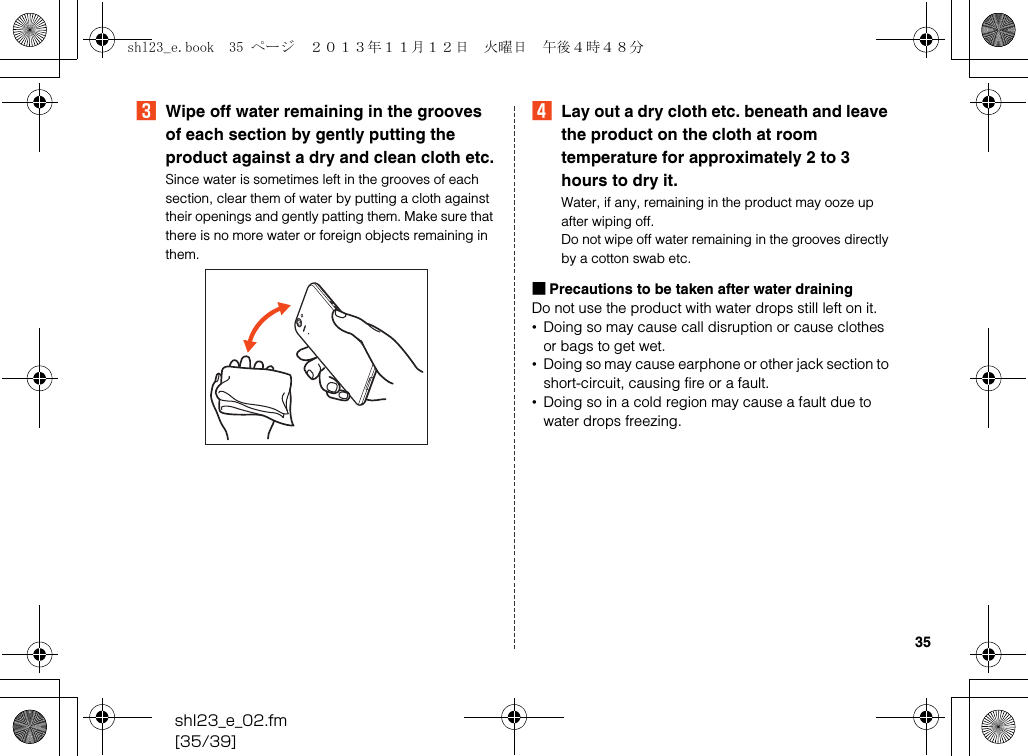 shl23_e_02.fm[35/39]35CWipe off water remaining in the grooves of each section by gently putting the product against a dry and clean cloth etc.Since water is sometimes left in the grooves of each section, clear them of water by putting a cloth against their openings and gently patting them. Make sure that there is no more water or foreign objects remaining in them.DLay out a dry cloth etc. beneath and leave the product on the cloth at room temperature for approximately 2 to 3 hours to dry it.Water, if any, remaining in the product may ooze up after wiping off.Do not wipe off water remaining in the grooves directly by a cotton swab etc.■Precautions to be taken after water drainingDo not use the product with water drops still left on it.•Doing so may cause call disruption or cause clothes or bags to get wet.•Doing so may cause earphone or other jack section to short-circuit, causing fire or a fault.•Doing so in a cold region may cause a fault due to water drops freezing.shl23_e.book  35 ページ  ２０１３年１１月１２日　火曜日　午後４時４８分