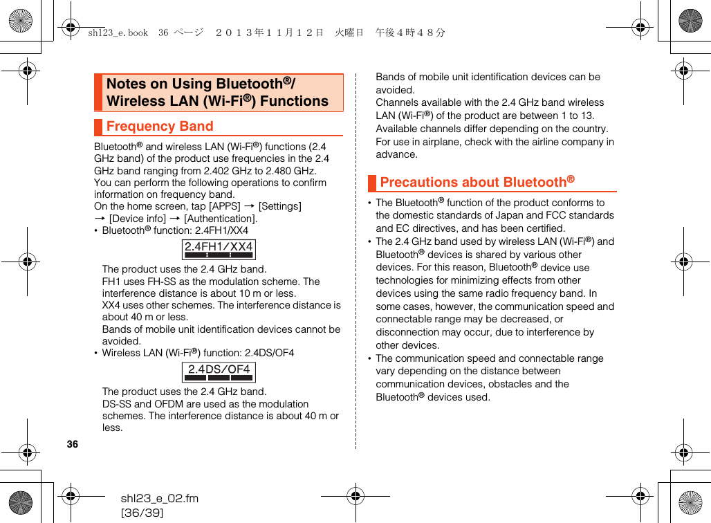 shl23_e_02.fm[36/39]36Bluetooth® and wireless LAN (Wi-Fi®) functions (2.4 GHz band) of the product use frequencies in the 2.4 GHz band ranging from 2.402 GHz to 2.480 GHz.You can perform the following operations to confirm information on frequency band.On the home screen, tap [APPS] [[Settings] [[Device info] [[Authentication].•Bluetooth® function: 2.4FH1/XX4The product uses the 2.4 GHz band.FH1 uses FH-SS as the modulation scheme. The interference distance is about 10 m or less.XX4 uses other schemes. The interference distance is about 40 m or less.Bands of mobile unit identification devices cannot be avoided.•Wireless LAN (Wi-Fi®) function: 2.4DS/OF4The product uses the 2.4 GHz band.DS-SS and OFDM are used as the modulation schemes. The interference distance is about 40 m or less.Bands of mobile unit identification devices can be avoided.Channels available with the 2.4 GHz band wireless LAN (Wi-Fi®) of the product are between 1 to 13.Available channels differ depending on the country.For use in airplane, check with the airline company in advance.•The Bluetooth® function of the product conforms to the domestic standards of Japan and FCC standards and EC directives, and has been certified.•The 2.4 GHz band used by wireless LAN (Wi-Fi®) and Bluetooth® devices is shared by various other devices. For this reason, Bluetooth® device use technologies for minimizing effects from other devices using the same radio frequency band. In some cases, however, the communication speed and connectable range may be decreased, or disconnection may occur, due to interference by other devices.•The communication speed and connectable range vary depending on the distance between communication devices, obstacles and the Bluetooth® devices used.Notes on Using Bluetooth®/Wireless LAN (Wi-Fi®) FunctionsFrequency BandPrecautions about Bluetooth®shl23_e.book  36 ページ  ２０１３年１１月１２日　火曜日　午後４時４８分