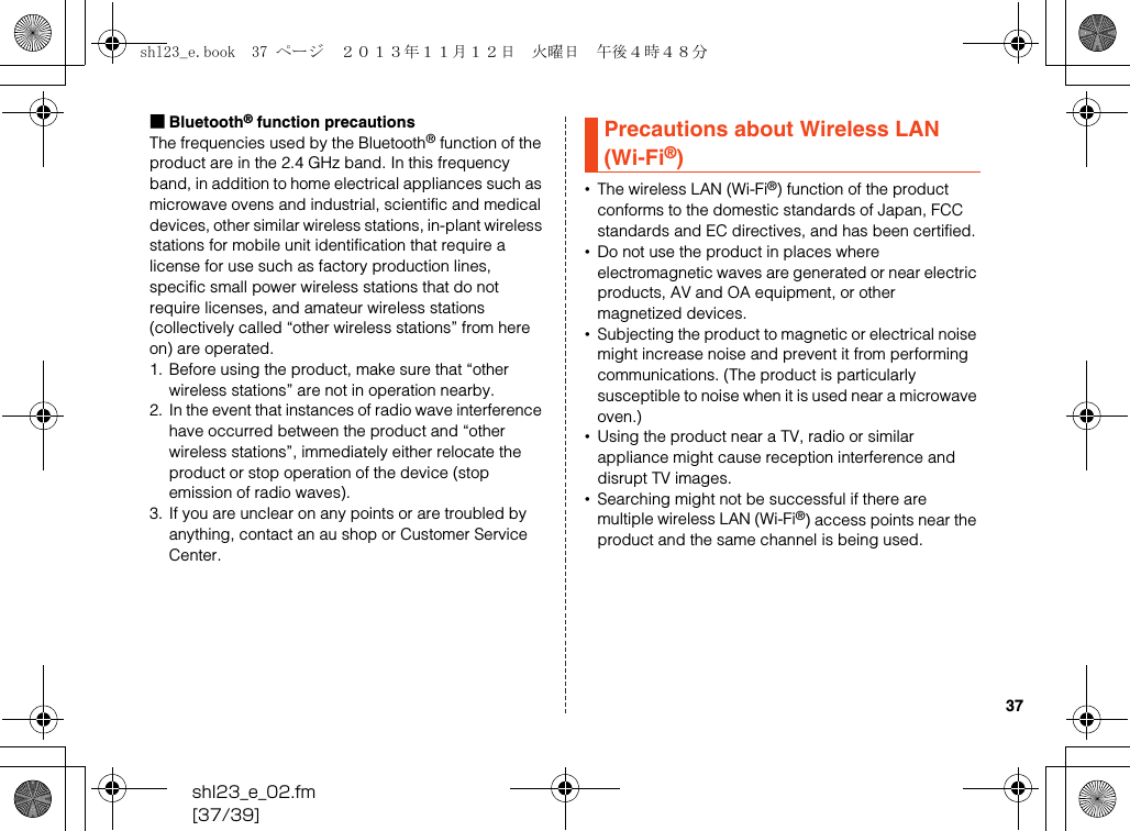 shl23_e_02.fm[37/39]37■Bluetooth® function precautionsThe frequencies used by the Bluetooth® function of the product are in the 2.4 GHz band. In this frequency band, in addition to home electrical appliances such as microwave ovens and industrial, scientific and medical devices, other similar wireless stations, in-plant wireless stations for mobile unit identification that require a license for use such as factory production lines, specific small power wireless stations that do not require licenses, and amateur wireless stations (collectively called “other wireless stations” from here on) are operated.1. Before using the product, make sure that “other wireless stations” are not in operation nearby.2. In the event that instances of radio wave interference have occurred between the product and “other wireless stations”, immediately either relocate the product or stop operation of the device (stop emission of radio waves).3. If you are unclear on any points or are troubled by anything, contact an au shop or Customer Service Center.•The wireless LAN (Wi-Fi®) function of the product conforms to the domestic standards of Japan, FCC standards and EC directives, and has been certified.•Do not use the product in places where electromagnetic waves are generated or near electric products, AV and OA equipment, or other magnetized devices.•Subjecting the product to magnetic or electrical noise might increase noise and prevent it from performing communications. (The product is particularly susceptible to noise when it is used near a microwave oven.)•Using the product near a TV, radio or similar appliance might cause reception interference and disrupt TV images.•Searching might not be successful if there are multiple wireless LAN (Wi-Fi®) access points near the product and the same channel is being used.Precautions about Wireless LAN (Wi-Fi®)shl23_e.book  37 ページ  ２０１３年１１月１２日　火曜日　午後４時４８分