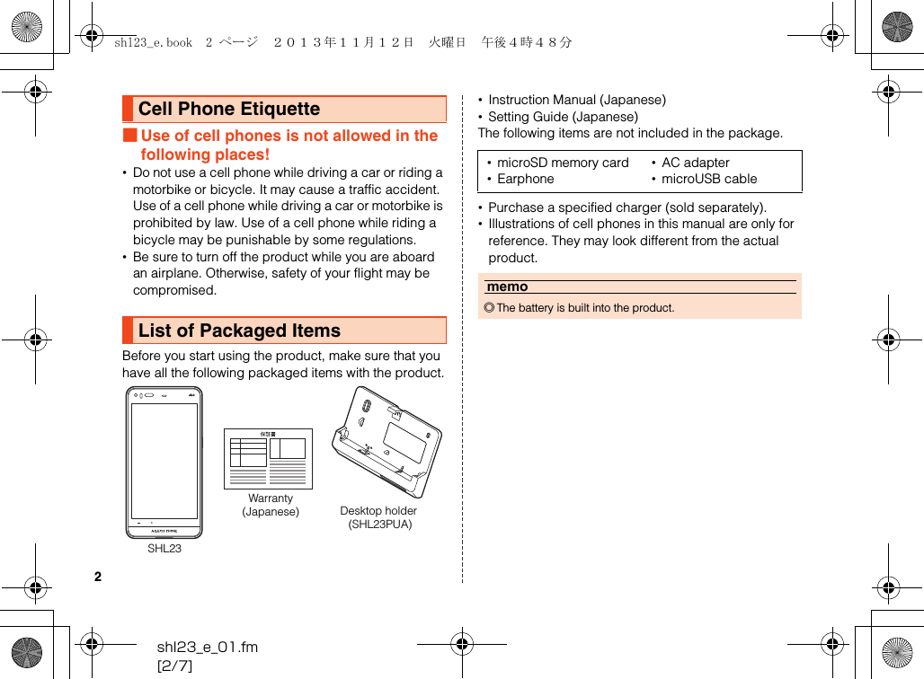 shl23_e_01.fm[2/7]2■Use of cell phones is not allowed in the following places!•Do not use a cell phone while driving a car or riding a motorbike or bicycle. It may cause a traffic accident. Use of a cell phone while driving a car or motorbike is prohibited by law. Use of a cell phone while riding a bicycle may be punishable by some regulations.•Be sure to turn off the product while you are aboard an airplane. Otherwise, safety of your flight may be compromised.Before you start using the product, make sure that you have all the following packaged items with the product.•Instruction Manual (Japanese)•Setting Guide (Japanese)The following items are not included in the package.•Purchase a specified charger (sold separately).•Illustrations of cell phones in this manual are only for reference. They may look different from the actual product.Cell Phone EtiquetteList of Packaged ItemsSHL23Warranty(Japanese) Desktop holder (SHL23PUA)•microSD memory card •AC adapter•Earphone •microUSB cablememo◎The battery is built into the product.shl23_e.book  2 ページ  ２０１３年１１月１２日　火曜日　午後４時４８分