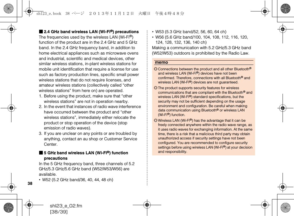 shl23_e_02.fm[38/39]38■2.4 GHz band wireless LAN (Wi-Fi®) precautionsThe frequencies used by the wireless LAN (Wi-Fi®) function of the product are in the 2.4 GHz and 5 GHz band. In the 2.4 GHz frequency band, in addition to home electrical appliances such as microwave ovens and industrial, scientific and medical devices, other similar wireless stations, in-plant wireless stations for mobile unit identification that require a license for use such as factory production lines, specific small power wireless stations that do not require licenses, and amateur wireless stations (collectively called “other wireless stations” from here on) are operated.1. Before using the product, make sure that “other wireless stations” are not in operation nearby.2. In the event that instances of radio wave interference have occurred between the product and “other wireless stations”, immediately either relocate the product or stop operation of the device (stop emission of radio waves).3. If you are unclear on any points or are troubled by anything, contact an au shop or Customer Service Center.■5 GHz band wireless LAN (Wi-Fi®) function precautionsIn the 5 GHz frequency band, three channels of 5.2 GHz/5.3 GHz/5.6 GHz band (W52/W53/W56) are available.•W52 (5.2 GHz band/36, 40, 44, 48 ch)•W53 (5.3 GHz band/52, 56, 60, 64 ch)•W56 (5.6 GHz band/100, 104, 108, 112, 116, 120, 124, 128, 132, 136, 140 ch)Making a communication with 5.2 GHz/5.3 GHz band (W52/W53) outdoors is prohibited by the Radio Law.memo◎Connections between the product and all other Bluetooth® and wireless LAN (Wi-Fi®) devices have not been confirmed. Therefore, connections with all Bluetooth® and wireless LAN (Wi-Fi®) devices are not guaranteed.◎The product supports security features for wireless communications that are compliant with the Bluetooth® and wireless LAN (Wi-Fi®) standard specifications, but the security may not be sufficient depending on the usage environment and configuration. Be careful when making data communication using Bluetooth® or wireless LAN (Wi-Fi®) function.◎Wireless LAN (Wi-Fi®) has the advantage that it can be freely connected anywhere within the radio wave range, as it uses radio waves for exchanging information. At the same time, there is a risk that a malicious third party may obtain unauthorized access if security settings have not been configured. You are recommended to configure security settings before using wireless LAN (Wi-Fi®) at your decision and responsibility.shl23_e.book  38 ページ  ２０１３年１１月１２日　火曜日　午後４時４８分