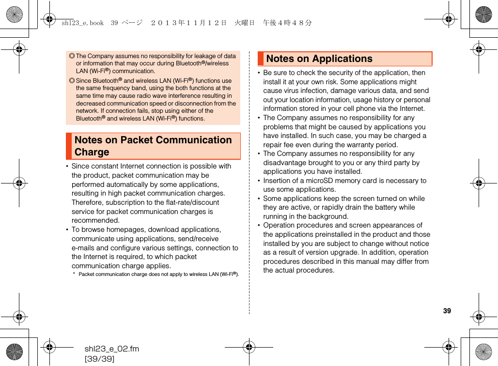 shl23_e_02.fm[39/39]39•Since constant Internet connection is possible with the product, packet communication may be performed automatically by some applications, resulting in high packet communication charges. Therefore, subscription to the flat-rate/discount service for packet communication charges is recommended.•To browse homepages, download applications, communicate using applications, send/receive e-mails and configure various settings, connection to the Internet is required, to which packet communication charge applies.* Packet communication charge does not apply to wireless LAN (Wi-Fi®).•Be sure to check the security of the application, then install it at your own risk. Some applications might cause virus infection, damage various data, and send out your location information, usage history or personal information stored in your cell phone via the Internet.•The Company assumes no responsibility for any problems that might be caused by applications you have installed. In such case, you may be charged a repair fee even during the warranty period.•The Company assumes no responsibility for any disadvantage brought to you or any third party by applications you have installed.•Insertion of a microSD memory card is necessary to use some applications.•Some applications keep the screen turned on while they are active, or rapidly drain the battery while running in the background.•Operation procedures and screen appearances of the applications preinstalled in the product and those installed by you are subject to change without notice as a result of version upgrade. In addition, operation procedures described in this manual may differ from the actual procedures.◎The Company assumes no responsibility for leakage of data or information that may occur during Bluetooth®/wireless LAN (Wi-Fi®) communication.◎Since Bluetooth® and wireless LAN (Wi-Fi®) functions use the same frequency band, using the both functions at the same time may cause radio wave interference resulting in decreased communication speed or disconnection from the network. If connection fails, stop using either of the Bluetooth® and wireless LAN (Wi-Fi®) functions.Notes on Packet Communication ChargeNotes on Applicationsshl23_e.book  39 ページ  ２０１３年１１月１２日　火曜日　午後４時４８分