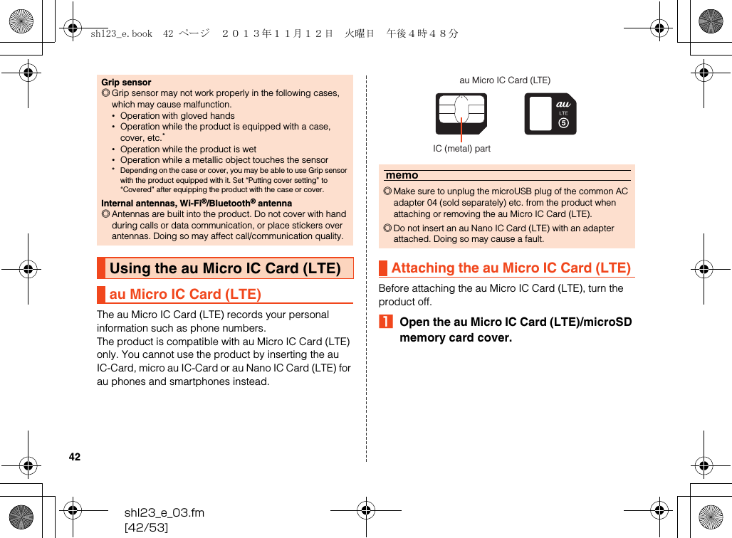 shl23_e_03.fm[42/53]42The au Micro IC Card (LTE) records your personal information such as phone numbers.The product is compatible with au Micro IC Card (LTE) only. You cannot use the product by inserting the au IC-Card, micro au IC-Card or au Nano IC Card (LTE) for au phones and smartphones instead.Before attaching the au Micro IC Card (LTE), turn the product off.AOpen the au Micro IC Card (LTE)/microSD memory card cover.Grip sensor◎Grip sensor may not work properly in the following cases, which may cause malfunction.•Operation with gloved hands•Operation while the product is equipped with a case, cover, etc.*•Operation while the product is wet•Operation while a metallic object touches the sensor* Depending on the case or cover, you may be able to use Grip sensor with the product equipped with it. Set “Putting cover setting” to “Covered” after equipping the product with the case or cover.Internal antennas, Wi-Fi®/Bluetooth® antenna◎Antennas are built into the product. Do not cover with hand during calls or data communication, or place stickers over antennas. Doing so may affect call/communication quality.Using the au Micro IC Card (LTE)au Micro IC Card (LTE)memo◎Make sure to unplug the microUSB plug of the common AC adapter 04 (sold separately) etc. from the product when attaching or removing the au Micro IC Card (LTE).◎Do not insert an au Nano IC Card (LTE) with an adapter attached. Doing so may cause a fault.Attaching the au Micro IC Card (LTE)au Micro IC Card (LTE)IC (metal) partshl23_e.book  42 ページ  ２０１３年１１月１２日　火曜日　午後４時４８分