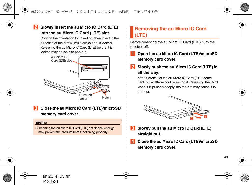 shl23_e_03.fm[43/53]43BSlowly insert the au Micro IC Card (LTE) into the au Micro IC Card (LTE) slot.Confirm the orientation for inserting, then insert in the direction of the arrow until it clicks and is locked.Releasing the au Micro IC Card (LTE) before it is locked may cause it to pop out.CClose the au Micro IC Card (LTE)/microSD memory card cover.Before removing the au Micro IC Card (LTE), turn the product off.AOpen the au Micro IC Card (LTE)/microSD memory card cover.BSlowly push the au Micro IC Card (LTE) in all the way.After it clicks, let the au Micro IC Card (LTE) come back out a little without releasing it. Releasing the Card when it is pushed deeply into the slot may cause it to pop out.CSlowly pull the au Micro IC Card (LTE) straight out.DClose the au Micro IC Card (LTE)/microSD memory card cover.memo◎Inserting the au Micro IC Card (LTE) not deeply enough may prevent the product from functioning properly.au Micro IC Card (LTE) slotNotchIC (metal) part upRemoving the au Micro IC Card (LTE)shl23_e.book  43 ページ  ２０１３年１１月１２日　火曜日　午後４時４８分