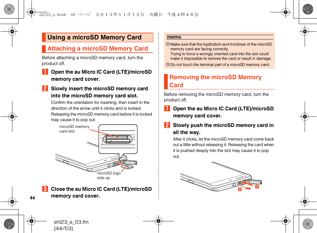 shl23_e_03.fm[44/53]44Before attaching a microSD memory card, turn the product off.AOpen the au Micro IC Card (LTE)/microSD memory card cover.BSlowly insert the microSD memory card into the microSD memory card slot.Confirm the orientation for inserting, then insert in the direction of the arrow until it clicks and is locked.Releasing the microSD memory card before it is locked may cause it to pop out.CClose the au Micro IC Card (LTE)/microSD memory card cover.Before removing the microSD memory card, turn the product off.AOpen the au Micro IC Card (LTE)/microSD memory card cover.BSlowly push the microSD memory card in all the way.After it clicks, let the microSD memory card come back out a little without releasing it. Releasing the card when it is pushed deeply into the slot may cause it to pop out.Using a microSD Memory CardAttaching a microSD Memory CardmicroSD logoside upmicroSD memory card slotmemo◎Make sure that the top/bottom and front/rear of the microSD memory card are facing correctly.Trying to force a wrongly oriented card into the slot could make it impossible to remove the card or result in damage.◎Do not touch the terminal part of a microSD memory card.Removing the microSD Memory Cardshl23_e.book  44 ページ  ２０１３年１１月１２日　火曜日　午後４時４８分