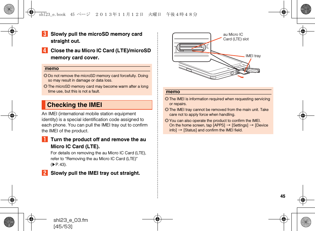 shl23_e_03.fm[45/53]45CSlowly pull the microSD memory card straight out.DClose the au Micro IC Card (LTE)/microSD memory card cover.An IMEI (international mobile station equipment identity) is a special identification code assigned to each phone. You can pull the IMEI tray out to confirm the IMEI of the product.ATurn the product off and remove the au Micro IC Card (LTE).For details on removing the au Micro IC Card (LTE), refer to “Removing the au Micro IC Card (LTE)” (zP.43).BSlowly pull the IMEI tray out straight.memo◎Do not remove the microSD memory card forcefully. Doing so may result in damage or data loss.◎The microSD memory card may become warm after a long time use, but this is not a fault.Checking the IMEImemo◎The IMEI is information required when requesting servicing or repairs.◎The IMEI tray cannot be removed from the main unit. Take care not to apply force when handling.◎You can also operate the product to confirm the IMEI.On the home screen, tap [APPS] [[Settings] [[Device info] [[Status] and confirm the IMEI field.au Micro IC Card (LTE) slotIMEI trayshl23_e.book  45 ページ  ２０１３年１１月１２日　火曜日　午後４時４８分