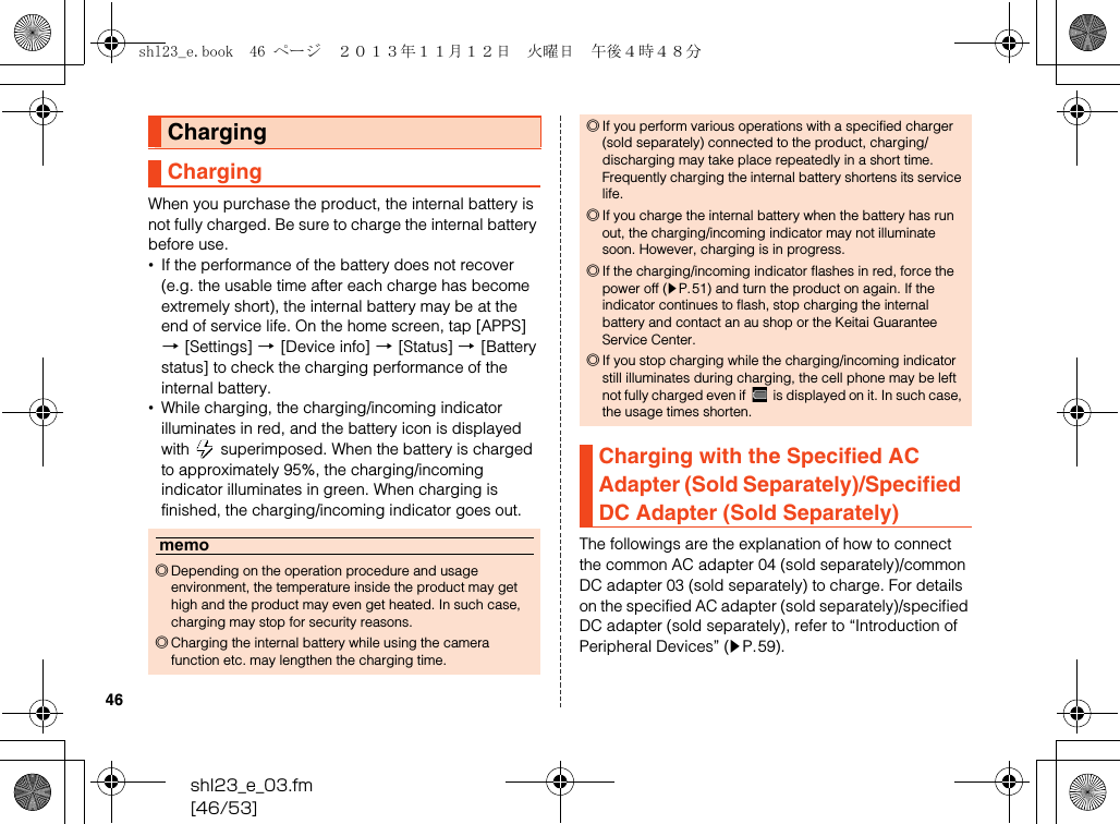 shl23_e_03.fm[46/53]46When you purchase the product, the internal battery is not fully charged. Be sure to charge the internal battery before use.•If the performance of the battery does not recover (e.g. the usable time after each charge has become extremely short), the internal battery may be at the end of service life. On the home screen, tap [APPS] [[Settings] [[Device info] [[Status] [[Battery status] to check the charging performance of the internal battery.•While charging, the charging/incoming indicator illuminates in red, and the battery icon is displayed with   superimposed. When the battery is charged to approximately 95%, the charging/incoming indicator illuminates in green. When charging is finished, the charging/incoming indicator goes out.The followings are the explanation of how to connect the common AC adapter 04 (sold separately)/common DC adapter 03 (sold separately) to charge. For details on the specified AC adapter (sold separately)/specified DC adapter (sold separately), refer to “Introduction of Peripheral Devices” (zP.59).ChargingChargingmemo◎Depending on the operation procedure and usage environment, the temperature inside the product may get high and the product may even get heated. In such case, charging may stop for security reasons.◎Charging the internal battery while using the camera function etc. may lengthen the charging time.◎If you perform various operations with a specified charger (sold separately) connected to the product, charging/discharging may take place repeatedly in a short time. Frequently charging the internal battery shortens its service life.◎If you charge the internal battery when the battery has run out, the charging/incoming indicator may not illuminate soon. However, charging is in progress.◎If the charging/incoming indicator flashes in red, force the power off (zP.51) and turn the product on again. If the indicator continues to flash, stop charging the internal battery and contact an au shop or the Keitai Guarantee Service Center.◎If you stop charging while the charging/incoming indicator still illuminates during charging, the cell phone may be left not fully charged even if   is displayed on it. In such case, the usage times shorten.Charging with the Specified AC Adapter (Sold Separately)/Specified DC Adapter (Sold Separately)shl23_e.book  46 ページ  ２０１３年１１月１２日　火曜日　午後４時４８分