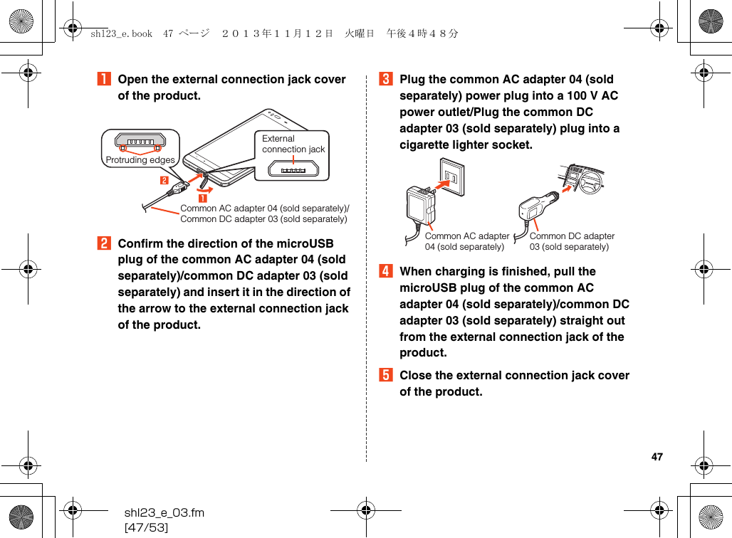 shl23_e_03.fm[47/53]47AOpen the external connection jack cover of the product.BConfirm the direction of the microUSB plug of the common AC adapter 04 (sold separately)/common DC adapter 03 (sold separately) and insert it in the direction of the arrow to the external connection jack of the product.CPlug the common AC adapter 04 (sold separately) power plug into a 100 V AC power outlet/Plug the common DC adapter 03 (sold separately) plug into a cigarette lighter socket.DWhen charging is finished, pull the microUSB plug of the common AC adapter 04 (sold separately)/common DC adapter 03 (sold separately) straight out from the external connection jack of the product.EClose the external connection jack cover of the product.External connection jackCommon AC adapter 04 (sold separately)/Common DC adapter 03 (sold separately)Protruding edgesCommon DC adapter 03 (sold separately)Common AC adapter 04 (sold separately)shl23_e.book  47 ページ  ２０１３年１１月１２日　火曜日　午後４時４８分