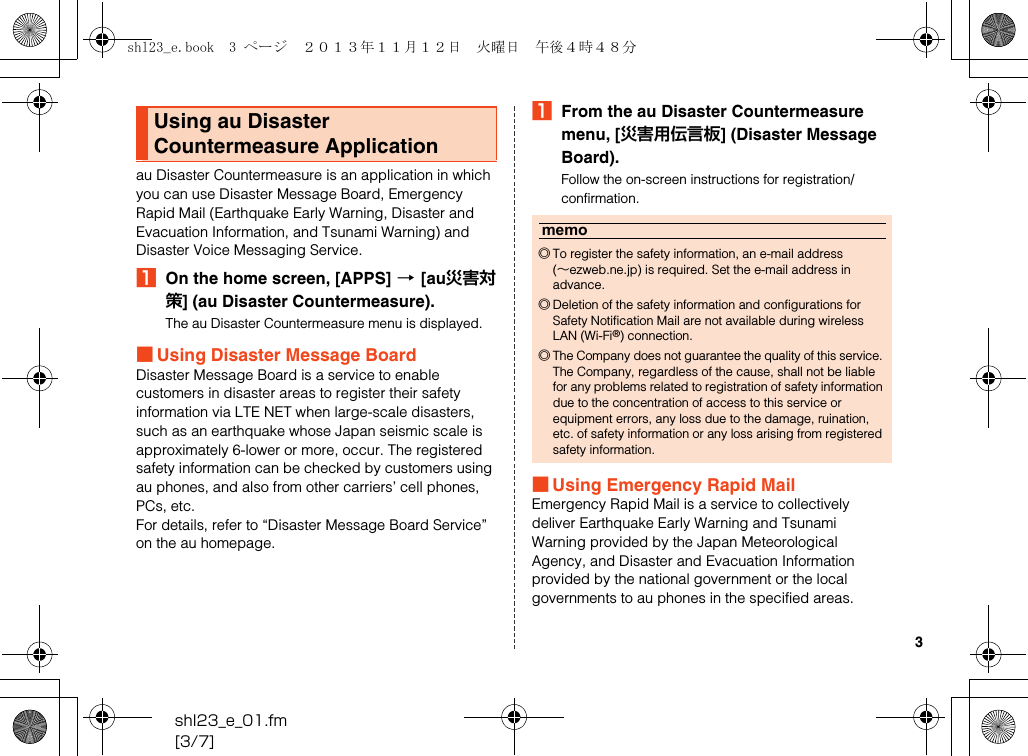 shl23_e_01.fm[3/7]3au Disaster Countermeasure is an application in which you can use Disaster Message Board, Emergency Rapid Mail (Earthquake Early Warning, Disaster and Evacuation Information, and Tsunami Warning) and Disaster Voice Messaging Service.AOn the home screen, [APPS] [[au災害対策] (au Disaster Countermeasure).The au Disaster Countermeasure menu is displayed.■Using Disaster Message BoardDisaster Message Board is a service to enable customers in disaster areas to register their safety information via LTE NET when large-scale disasters, such as an earthquake whose Japan seismic scale is approximately 6-lower or more, occur. The registered safety information can be checked by customers using au phones, and also from other carriers’ cell phones, PCs, etc.For details, refer to “Disaster Message Board Service” on the au homepage.AFrom the au Disaster Countermeasure menu, [災害用伝言板] (Disaster Message Board).Follow the on-screen instructions for registration/confirmation.■Using Emergency Rapid MailEmergency Rapid Mail is a service to collectively deliver Earthquake Early Warning and Tsunami Warning provided by the Japan Meteorological Agency, and Disaster and Evacuation Information provided by the national government or the local governments to au phones in the specified areas.Using au Disaster Countermeasure Applicationmemo◎To register the safety information, an e-mail address (∼ezweb.ne.jp) is required. Set the e-mail address in advance.◎Deletion of the safety information and configurations for Safety Notification Mail are not available during wireless LAN (Wi-Fi®) connection.◎The Company does not guarantee the quality of this service. The Company, regardless of the cause, shall not be liable for any problems related to registration of safety information due to the concentration of access to this service or equipment errors, any loss due to the damage, ruination, etc. of safety information or any loss arising from registered safety information.shl23_e.book  3 ページ  ２０１３年１１月１２日　火曜日　午後４時４８分