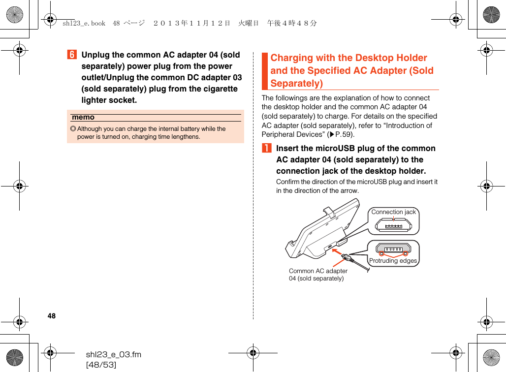 shl23_e_03.fm[48/53]48FUnplug the common AC adapter 04 (sold separately) power plug from the power outlet/Unplug the common DC adapter 03 (sold separately) plug from the cigarette lighter socket. The followings are the explanation of how to connect the desktop holder and the common AC adapter 04 (sold separately) to charge. For details on the specified AC adapter (sold separately), refer to “Introduction of Peripheral Devices” (zP.59).AInsert the microUSB plug of the common AC adapter 04 (sold separately) to the connection jack of the desktop holder.Confirm the direction of the microUSB plug and insert it in the direction of the arrow.memo◎Although you can charge the internal battery while the power is turned on, charging time lengthens.Charging with the Desktop Holder and the Specified AC Adapter (Sold Separately)Common AC adapter04 (sold separately)Connection jackProtruding edgesshl23_e.book  48 ページ  ２０１３年１１月１２日　火曜日　午後４時４８分