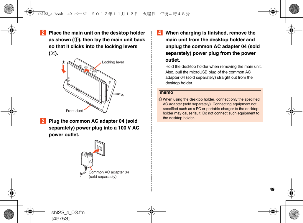 shl23_e_03.fm[49/53]49BPlace the main unit on the desktop holder as shown (A), then lay the main unit back so that it clicks into the locking levers (B).CPlug the common AC adapter 04 (sold separately) power plug into a 100 V AC power outlet.DWhen charging is finished, remove the main unit from the desktop holder and unplug the common AC adapter 04 (sold separately) power plug from the power outlet.Hold the desktop holder when removing the main unit. Also, pull the microUSB plug of the common AC adapter 04 (sold separately) straight out from the desktop holder.Front ductLocking leverCommon AC adapter 04 (sold separately)memo◎When using the desktop holder, connect only the specified AC adapter (sold separately). Connecting equipment not specified such as a PC or portable charger to the desktop holder may cause fault. Do not connect such equipment to the desktop holder.shl23_e.book  49 ページ  ２０１３年１１月１２日　火曜日　午後４時４８分