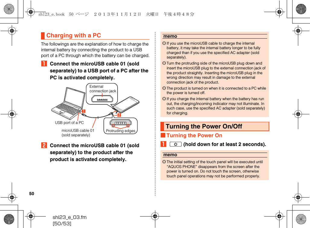 shl23_e_03.fm[50/53]50The followings are the explanation of how to charge the internal battery by connecting the product to a USB port of a PC through which the battery can be charged.AConnect the microUSB cable 01 (sold separately) to a USB port of a PC after the PC is activated completely.BConnect the microUSB cable 01 (sold separately) to the product after the product is activated completely.■Turning the Power OnAf (hold down for at least 2 seconds).Charging with a PCExternal connection jackUSB port of a PCmicroUSB cable 01 (sold separately)Protruding edgesmemo◎If you use the microUSB cable to charge the internal battery, it may take the internal battery longer to be fully charged than if you use the specified AC adapter (sold separately).◎Turn the protruding side of the microUSB plug down and insert the microUSB plug to the external connection jack of the product straightly. Inserting the microUSB plug in the wrong direction may result in damage to the external connection jack of the product.◎The product is turned on when it is connected to a PC while the power is turned off.◎If you charge the internal battery when the battery has run out, the charging/incoming indicator may not illuminate. In such case, use the specified AC adapter (sold separately) for charging.Turning the Power On/Offmemo◎The initial setting of the touch panel will be executed until “AQUOS PHONE” disappears from the screen after the power is turned on. Do not touch the screen, otherwise touch panel operations may not be performed properly.shl23_e.book  50 ページ  ２０１３年１１月１２日　火曜日　午後４時４８分
