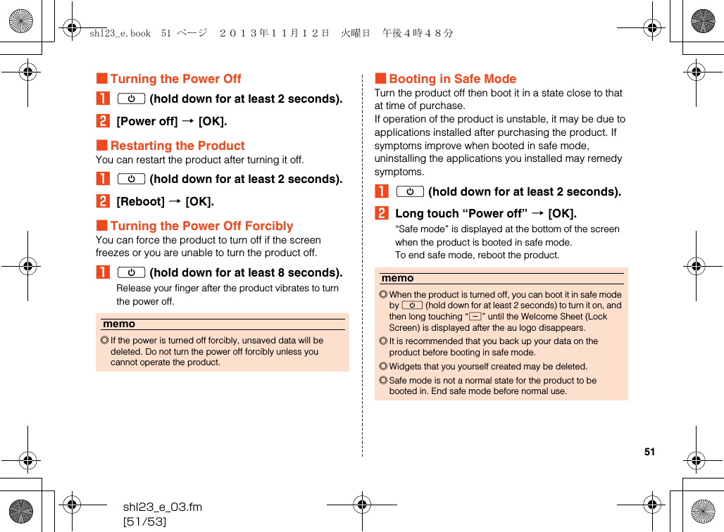 shl23_e_03.fm[51/53]51■Turning the Power OffAf (hold down for at least 2 seconds).B[Power off] [[OK].■Restarting the ProductYou can restart the product after turning it off.Af (hold down for at least 2 seconds).B[Reboot] [[OK].■Turning the Power Off ForciblyYou can force the product to turn off if the screen freezes or you are unable to turn the product off.Af (hold down for at least 8 seconds).Release your finger after the product vibrates to turn the power off.■Booting in Safe ModeTurn the product off then boot it in a state close to that at time of purchase.If operation of the product is unstable, it may be due to applications installed after purchasing the product. If symptoms improve when booted in safe mode, uninstalling the applications you installed may remedy symptoms.Af (hold down for at least 2 seconds).BLong touch “Power off” [[OK].“Safe mode” is displayed at the bottom of the screen when the product is booted in safe mode.To end safe mode, reboot the product.memo◎If the power is turned off forcibly, unsaved data will be deleted. Do not turn the power off forcibly unless you cannot operate the product.memo◎When the product is turned off, you can boot it in safe mode by f (hold down for at least 2 seconds) to turn it on, and then long touching “d” until the Welcome Sheet (Lock Screen) is displayed after the au logo disappears.◎It is recommended that you back up your data on the product before booting in safe mode.◎Widgets that you yourself created may be deleted.◎Safe mode is not a normal state for the product to be booted in. End safe mode before normal use.shl23_e.book  51 ページ  ２０１３年１１月１２日　火曜日　午後４時４８分