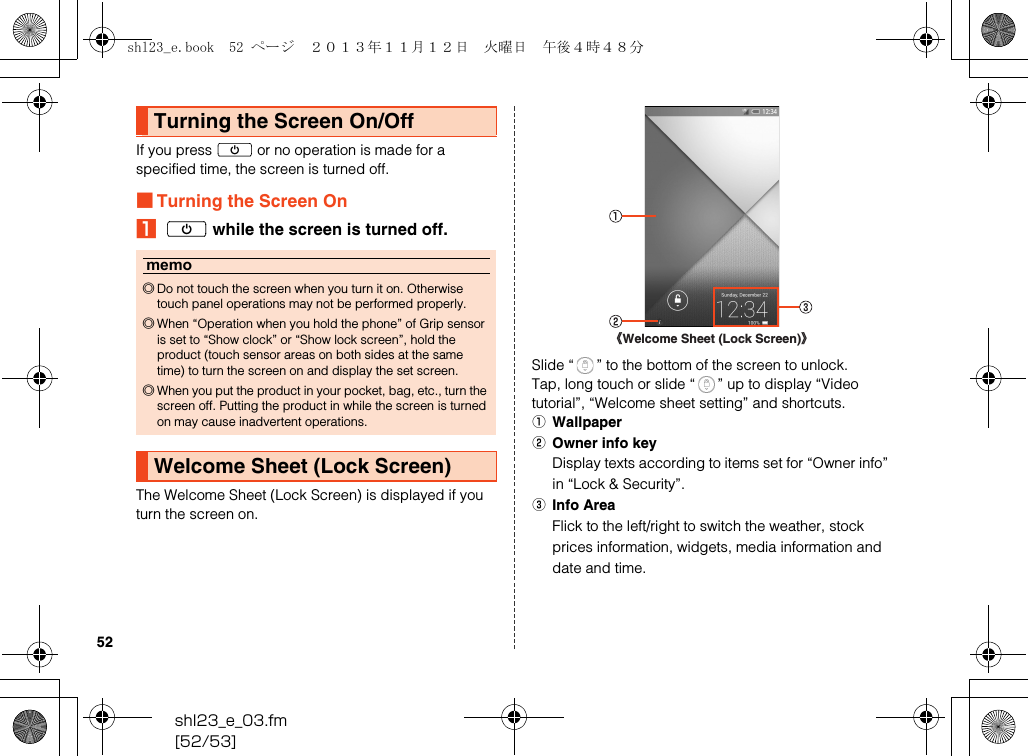 shl23_e_03.fm[52/53]52If you press f or no operation is made for a specified time, the screen is turned off.■Turning the Screen OnAf while the screen is turned off.The Welcome Sheet (Lock Screen) is displayed if you turn the screen on.Slide “ ” to the bottom of the screen to unlock.Tap, long touch or slide “ ” up to display “Video tutorial”, “Welcome sheet setting” and shortcuts.AWallpaperBOwner info keyDisplay texts according to items set for “Owner info” in “Lock &amp; Security”.CInfo AreaFlick to the left/right to switch the weather, stock prices information, widgets, media information and date and time.Turning the Screen On/Offmemo◎Do not touch the screen when you turn it on. Otherwise touch panel operations may not be performed properly.◎When “Operation when you hold the phone” of Grip sensor is set to “Show clock” or “Show lock screen”, hold the product (touch sensor areas on both sides at the same time) to turn the screen on and display the set screen.◎When you put the product in your pocket, bag, etc., turn the screen off. Putting the product in while the screen is turned on may cause inadvertent operations.Welcome Sheet (Lock Screen)《Welcome Sheet (Lock Screen)》shl23_e.book  52 ページ  ２０１３年１１月１２日　火曜日　午後４時４８分