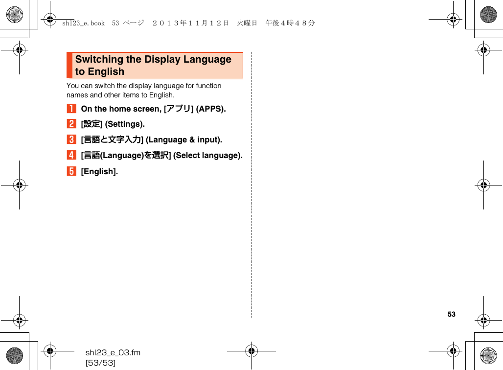 shl23_e_03.fm[53/53]53You can switch the display language for function names and other items to English.AOn the home screen, [アプリ] (APPS).B[設定] (Settings).C[言語と文字入力] (Language &amp; input).D[言語(Language)を選択] (Select language).E[English].Switching the Display Language to Englishshl23_e.book  53 ページ  ２０１３年１１月１２日　火曜日　午後４時４８分