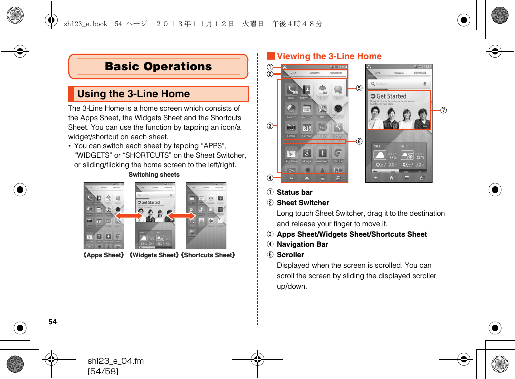 shl23_e_04.fm[54/58]54The 3-Line Home is a home screen which consists of the Apps Sheet, the Widgets Sheet and the Shortcuts Sheet. You can use the function by tapping an icon/a widget/shortcut on each sheet.•You can switch each sheet by tapping “APPS”, “WIDGETS” or “SHORTCUTS” on the Sheet Switcher, or sliding/flicking the home screen to the left/right.■Viewing the 3-Line HomeAStatus barBSheet SwitcherLong touch Sheet Switcher, drag it to the destination and release your finger to move it.CApps Sheet/Widgets Sheet/Shortcuts SheetDNavigation BarEScrollerDisplayed when the screen is scrolled. You can scroll the screen by sliding the displayed scroller up/down.Basic OperationsUsing the 3-Line HomeSwitching sheets《Apps Sheet》《Widgets Sheet》《Shortcuts Sheet》shl23_e.book  54 ページ  ２０１３年１１月１２日　火曜日　午後４時４８分