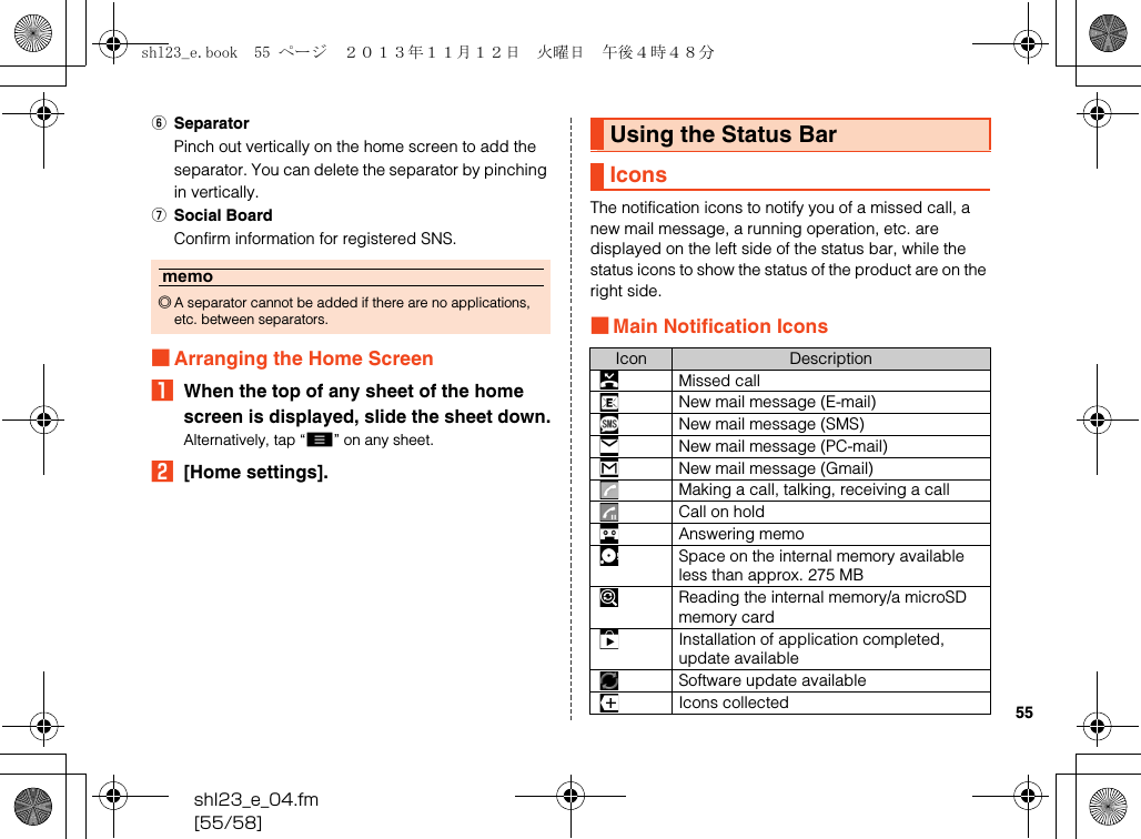 shl23_e_04.fm[55/58]55FSeparatorPinch out vertically on the home screen to add the separator. You can delete the separator by pinching in vertically.GSocial BoardConfirm information for registered SNS.■Arranging the Home ScreenAWhen the top of any sheet of the home screen is displayed, slide the sheet down.Alternatively, tap “e” on any sheet.B[Home settings].The notification icons to notify you of a missed call, a new mail message, a running operation, etc. are displayed on the left side of the status bar, while the status icons to show the status of the product are on the right side.■Main Notification Iconsmemo◎A separator cannot be added if there are no applications, etc. between separators.Using the Status BarIconsIcon DescriptionMissed callNew mail message (E-mail)New mail message (SMS)New mail message (PC-mail)New mail message (Gmail)Making a call, talking, receiving a callCall on holdAnswering memoSpace on the internal memory available less than approx. 275 MBReading the internal memory/a microSD memory cardInstallation of application completed, update availableSoftware update availableIcons collectedshl23_e.book  55 ページ  ２０１３年１１月１２日　火曜日　午後４時４８分