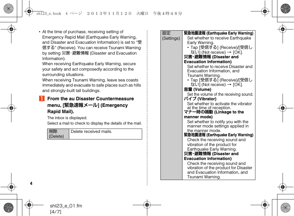 shl23_e_01.fm[4/7]4•At the time of purchase, receiving setting of Emergency Rapid Mail (Earthquake Early Warning, and Disaster and Evacuation Information) is set to “受信する” (Receive). You can receive Tsunami Warning by setting 災害・避難情報 (Disaster and Evacuation Information).When receiving Earthquake Early Warning, secure your safety and act composedly according to the surrounding situations.When receiving Tsunami Warning, leave sea coasts immediately and evacuate to safe places such as hills and strongly-built tall buildings.AFrom the au Disaster Countermeasure menu, [緊急速報メール] (Emergency Rapid Mail).The inbox is displayed.Select a mail to check to display the details of the mail.削除 (Delete)Delete received mails.設定 (Settings)緊急地震速報 (Earthquake Early Warning)Set whether to receive Earthquake Early Warning.•Tap [受信する] (Receive)/[受信しない] (Not receive) [[OK].災害・避難情報 (Disaster and Evacuation Information)Set whether to receive Disaster and Evacuation Information, and Tsunami Warning.•Tap [受信する] (Receive)/[受信しない] (Not receive) [[OK].音量 (Volume)Set the volume of the receiving sound.バイブ (Vibrator)Set whether to activate the vibrator at the time of reception.マナー時の鳴動 (Linkage to the manner mode)Set whether to notify you with the manner mode settings applied in the manner mode.緊急地震速報 (Earthquake Early Warning)Check the receiving sound and vibration of the product for Earthquake Early Warning.災害・避難情報 (Disaster and Evacuation Information)Check the receiving sound and vibration of the product for Disaster and Evacuation Information, and Tsunami Warning.shl23_e.book  4 ページ  ２０１３年１１月１２日　火曜日　午後４時４８分