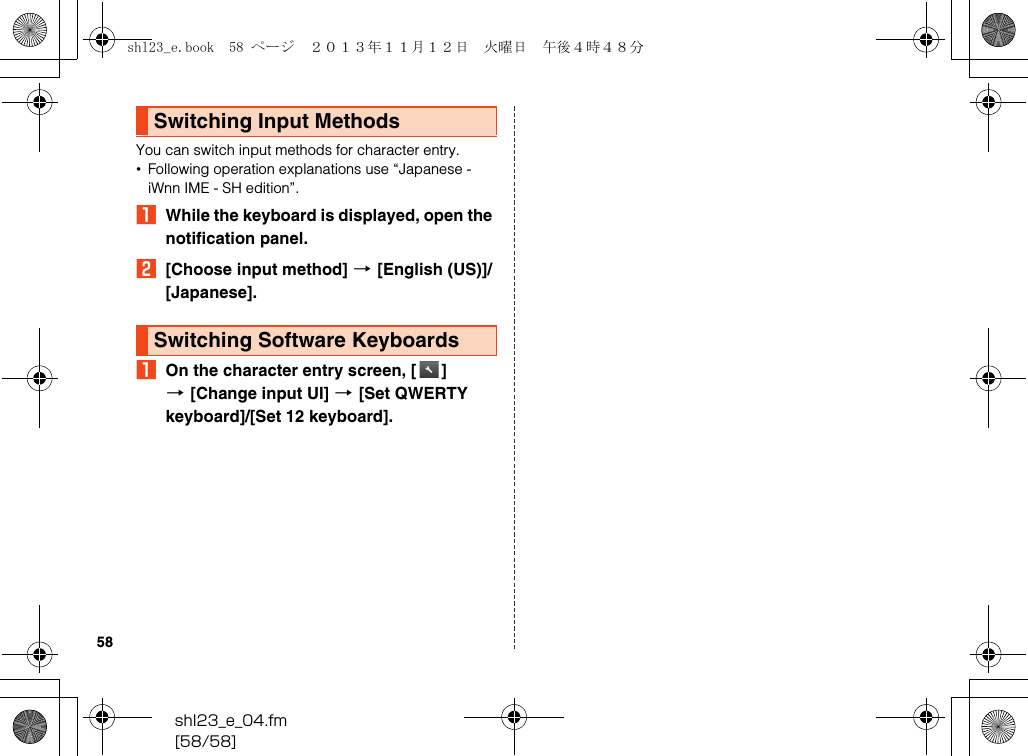 shl23_e_04.fm[58/58]58You can switch input methods for character entry.•Following operation explanations use “Japanese - iWnn IME - SH edition”.AWhile the keyboard is displayed, open the notification panel.B[Choose input method] [[English (US)]/[Japanese].AOn the character entry screen, [ ] [[Change input UI] [[Set QWERTY keyboard]/[Set 12 keyboard].Switching Input MethodsSwitching Software Keyboardsshl23_e.book  58 ページ  ２０１３年１１月１２日　火曜日　午後４時４８分